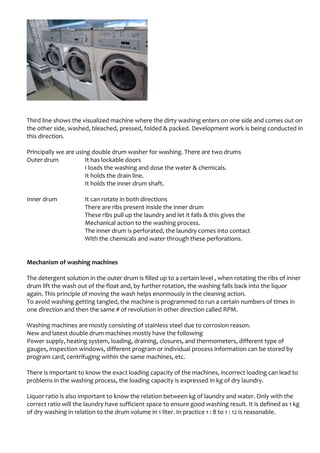 Third line shows the visualized machine where the dirty washing enters on one side and comes out on
the other side, washed, bleached, pressed, folded & packed. Development work is being conducted in
this direction.
Principally we are using double drum washer for washing. There are two drums
Outer drum It has lockable doors
I loads the washing and dose the water & chemicals.
It holds the drain line.
It holds the inner drum shaft.
Inner drum It can rotate in both directions
There are ribs present inside the inner drum
These ribs pull up the laundry and let it falls & this gives the
Mechanical action to the washing process.
The inner drum is perforated, the laundry comes into contact
With the chemicals and water through these perforations.
Mechanism of washing machines
The detergent solution in the outer drum is filled up to a certain level , when rotating the ribs of inner
drum lift the wash out of the float and, by further rotation, the washing falls back into the liquor
again. This principle of moving the wash helps enormously in the cleaning action.
To avoid washing getting tangled, the machine is programmed to run a certain numbers of times in
one direction and then the same # of revolution in other direction called RPM.
Washing machines are mostly consisting of stainless steel due to corrosion reason.
New and latest double drum machines mostly have the following
Power supply, heating system, loading, draining, closures, and thermometers, different type of
gauges, inspection windows, different program or individual process information can be stored by
program card, centrifuging within the same machines, etc.
There is important to know the exact loading capacity of the machines, incorrect loading can lead to
problems in the washing process, the loading capacity is expressed in kg of dry laundry.
Liquor ratio is also important to know the relation between kg of laundry and water. Only with the
correct ratio will the laundry have sufficient space to ensure good washing result. It is defined as 1 kg
of dry washing in relation to the drum volume in 1 liter. In practice 1 : 8 to 1 : 12 is reasonable.
 