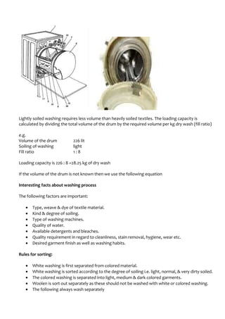 Lightly soiled washing requires less volume than heavily soiled textiles. The loading capacity is
calculated by dividing the total volume of the drum by the required volume per kg dry wash (fill ratio)
e.g.
Volume of the drum 226 lit
Soiling of washing light
Fill ratio 1 : 8
Loading capacity is 226 : 8 =28.25 kg of dry wash
If the volume of the drum is not known then we use the following equation
Interesting facts about washing process
The following factors are important:
• Type, weave & dye of textile material.
• Kind & degree of soiling.
• Type of washing machines.
• Quality of water.
• Available detergents and bleaches.
• Quality requirement in regard to cleanliness, stain removal, hygiene, wear etc.
• Desired garment finish as well as washing habits.
Rules for sorting:
• White washing is first separated from colored material.
• White washing is sorted according to the degree of soiling i.e. light, normal, & very dirty soiled.
• The colored washing is separated into light, medium & dark colored garments.
• Woolen is sort out separately as these should not be washed with white or colored washing.
• The following always wash separately
 