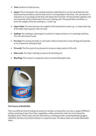• Time: Duration of total process.
• Liquor: This is the liquid in the washing machines called float & it can be sub divided into the
float bound by the fabrics and the float which is not absorbed or free float. This sub division is
important as an exchange of the float will replace the free float. The bound float together with
any chemicals will be transferred to the next washing cycle. The bound float constitute 2-3
times the weight of the dry washing i.e. 2-3 liter / kg.
• Liquor Ratio: The ratio between dry weights of the load and the water e.g. 1: 5 means that I kg
of dry fabric load requires 5 liter of water.
• Soaking: The washing is submerged in a solution in large containers or in washing machines.
This was often done in past.
• Pre-rinse: Pre-rinsing of textiles in cold water without chemicals to rinse off large dirt particles
or to increase the wetting of load.
• Pre-wash: The first cycle of any process to remove a major portion of the soil.
• Main wash: The major washing to remove all remaining soil.
• Bleaching: This is done in a separate cycle to remove bleachable stain.
The Process of BLEACHING
There are different kind of soiling are present on textiles, among others we have a range of different
soiling consisting of dyes from fruits, vegetables, coffee, tea & wine which are not removed by
detergent alone. These stains must be removed by a washing powder containing bleaching agent
called (Per borate) or by chlorine bleach in a separate cycle. The above stains are usually bleachable
stains.
 