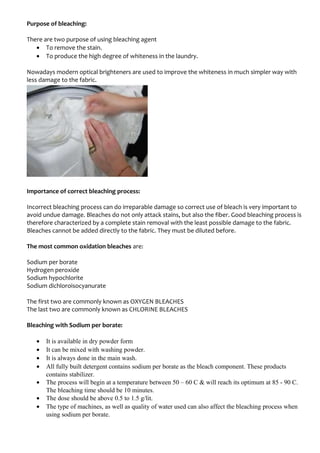 Purpose of bleaching:
There are two purpose of using bleaching agent
• To remove the stain.
• To produce the high degree of whiteness in the laundry.
Nowadays modern optical brighteners are used to improve the whiteness in much simpler way with
less damage to the fabric.
Importance of correct bleaching process:
Incorrect bleaching process can do irreparable damage so correct use of bleach is very important to
avoid undue damage. Bleaches do not only attack stains, but also the fiber. Good bleaching process is
therefore characterized by a complete stain removal with the least possible damage to the fabric.
Bleaches cannot be added directly to the fabric. They must be diluted before.
The most common oxidation bleaches are:
Sodium per borate
Hydrogen peroxide
Sodium hypochlorite
Sodium dichloroisocyanurate
The first two are commonly known as OXYGEN BLEACHES
The last two are commonly known as CHLORINE BLEACHES
Bleaching with Sodium per borate:
• It is available in dry powder form
• It can be mixed with washing powder.
• It is always done in the main wash.
• All fully built detergent contains sodium per borate as the bleach component. These products
contains stabilizer.
• The process will begin at a temperature between 50 – 60 C & will reach its optimum at 85 - 90 C.
The bleaching time should be 10 minutes.
• The dose should be above 0.5 to 1.5 g/lit.
• The type of machines, as well as quality of water used can also affect the bleaching process when
using sodium per borate.
 