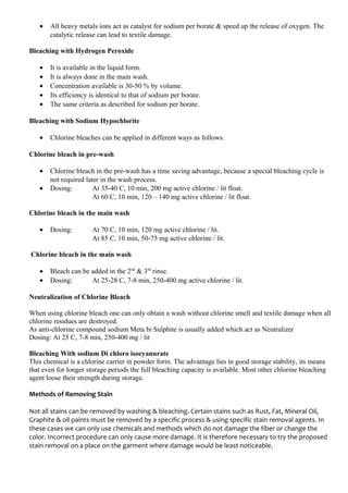 • All heavy metals ions act as catalyst for sodium per borate & speed up the release of oxygen. The
catalytic release can lead to textile damage.
Bleaching with Hydrogen Peroxide
• It is available in the liquid form.
• It is always done in the main wash.
• Concentration available is 30-50 % by volume.
• Its efficiency is identical to that of sodium per borate.
• The same criteria as described for sodium per borate.
Bleaching with Sodium Hypochlorite
• Chlorine bleaches can be applied in different ways as follows.
Chlorine bleach in pre-wash
• Chlorine bleach in the pre-wash has a time saving advantage, because a special bleaching cycle is
not required later in the wash process.
• Dosing: At 35-40 C, 10 min, 200 mg active chlorine / lit float.
At 60 C, 10 min, 120 – 140 mg active chlorine / lit float.
Chlorine bleach in the main wash
• Dosing: At 70 C, 10 min, 120 mg active chlorine / lit.
At 85 C, 10 min, 50-75 mg active chlorine / lit.
Chlorine bleach in the main wash
• Bleach can be added in the 2nd
& 3rd
rinse.
• Dosing: At 25-28 C, 7-8 min, 250-400 mg active chlorine / lit.
Neutralization of Chlorine Bleach
When using chlorine bleach one can only obtain a wash without chlorine smell and textile damage when all
chlorine residues are destroyed.
As anti-chlorine compound sodium Meta bi Sulphite is usually added which act as Neutralizer
Dosing: At 25 C, 7-8 min, 250-400 mg / lit
Bleaching With sodium Di chloro isocyanurate
This chemical is a chlorine carrier in powder form. The advantage lies in good storage stability, its means
that even for longer storage periods the full bleaching capacity is available. Most other chlorine bleaching
agent loose their strength during storage.
Methods of Removing Stain
Not all stains can be removed by washing & bleaching. Certain stains such as Rust, Fat, Mineral Oil,
Graphite & oil paints must be removed by a specific process & using specific stain removal agents. In
these cases we can only use chemicals and methods which do not damage the fiber or change the
color. Incorrect procedure can only cause more damage. It is therefore necessary to try the proposed
stain removal on a place on the garment where damage would be least noticeable.
 
