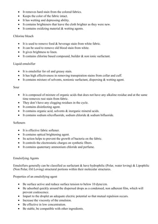 • It removes hard stain from the colored fabrics.
• Keeps the color of the fabric intact.
• It has wetting and depressing ability.
• It contains brighteners that leave the cloth brighter as they were new.
• It contains oxidizing material & wetting agents.
Chlorine bleach
• It is used to remove food & beverage stain from white fabric.
• It can be used to remove old blood stain from white.
• It gives brightness to linen.
• It contains chlorine based compound, builder & non ionic surfactant.
Liquid emulsifier
• It is emulsifier for oil and greasy stain.
• It has high effectiveness in removing transpiration stains from collar and cuff.
• It contains mixture of solvents, nonionic surfactant, dispersing & wetting agent.
Sour
• It is composed of mixture of organic acids that does not have any alkaline residue and at the same
time removes rust stain from fabric.
• They don’t have any clogging residues in the cycle.
• It contains disinfecting agent.
• It contains organic acid, solvents & inorganic mineral acids.
• It contains sodium silicofluoride, sodium chloride & sodium bifluoride.
Softeners
• It is effective fabric softener.
• It contains optical brightening agent.
• Its action helps to prevent the growth of bacteria on the fabric.
• It controls the electrostatic charges on synthetic fibers.
• It contains quaternary ammonium chloride and perfume.
Emulsifying Agents
Emulsifiers generally can be classified as surfactant & have hydrophilic (Polar, water loving) & Lipophilic
(Non Polar, Oil Loving) structural portions within their molecular structures.
Properties of an emulsifying agent
• Be surface active and reduce surface tension to below 10 dyne/cm.
• Be adsorbed quickly around the dispersed drops as a condensed, non adherent film, which will
prevent coalescence.
• Impart to the droplet an adequate electric potential so that mutual repulsion occurs.
• Increase the viscosity of the emulsion.
• Be effective in low concentration.
• Be stable, be compatible with other ingredients.
 