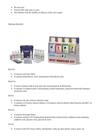 • Be non toxic.
• Possess little odor taste or color.
• Not interfere with the stability of efficacy of the active agent.
Spotting chemicals
Rust Go
• It removes rust from fabric
• It contains Hydrofluoric Acid, Ammonium bi fluoride & water.
Qwik Go
• It removes blood; milk & food stain also mercurochrome & Merthiolate.
• It contains Tri ethanol amine, linear primary alcohol ethoxylate, potassium hydroxide Isopropyl
alcohol & water.
Ink Go
• It removes ink also removes autoclave tape.
• It contains 2-(2 butoxy ethoxy) ethanol, 2-(2 propoxy ethoxy) ethanol, alkyl benzene, paraffin’s &
butoxy ethanol.
Bon Go
• It removes beverage Stains
• It contains alcohol, C8-10 ethoxylated propoxylated, toluene/xylene sulphonic acid containing
sulphuric acid, gluconic acid, glycerin & water.
Tar Go
• It removes Ink Oil, Grease, Paints, and lipsticks, make up, shoe polish, crayon, grass, tar.
 