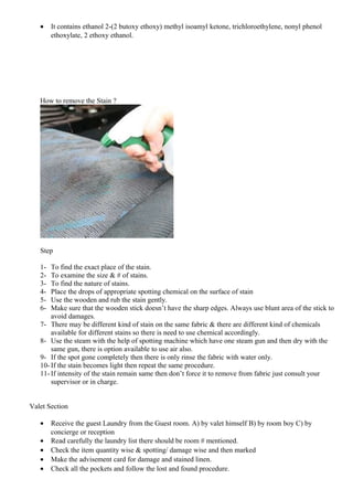 • It contains ethanol 2-(2 butoxy ethoxy) methyl isoamyl ketone, trichloroethylene, nonyl phenol
ethoxylate, 2 ethoxy ethanol.
How to remove the Stain ?
Step
1- To find the exact place of the stain.
2- To examine the size & # of stains.
3- To find the nature of stains.
4- Place the drops of appropriate spotting chemical on the surface of stain
5- Use the wooden and rub the stain gently.
6- Make sure that the wooden stick doesn’t have the sharp edges. Always use blunt area of the stick to
avoid damages.
7- There may be different kind of stain on the same fabric & there are different kind of chemicals
available for different stains so there is need to use chemical accordingly.
8- Use the steam with the help of spotting machine which have one steam gun and then dry with the
same gun, there is option available to use air also.
9- If the spot gone completely then there is only rinse the fabric with water only.
10- If the stain becomes light then repeat the same procedure.
11- If intensity of the stain remain same then don’t force it to remove from fabric just consult your
supervisor or in charge.
Valet Section
• Receive the guest Laundry from the Guest room. A) by valet himself B) by room boy C) by
concierge or reception
• Read carefully the laundry list there should be room # mentioned.
• Check the item quantity wise & spotting/ damage wise and then marked
• Make the advisement card for damage and stained linen.
• Check all the pockets and follow the lost and found procedure.
 
