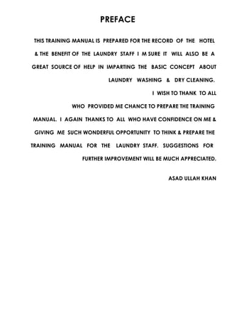 PREFACE
THIS TRAINING MANUAL IS PREPARED FOR THE RECORD OF THE HOTEL
& THE BENEFIT OF THE LAUNDRY STAFF I M SURE IT WILL ALSO BE A
GREAT SOURCE OF HELP IN IMPARTING THE BASIC CONCEPT ABOUT
LAUNDRY WASHING & DRY CLEANING.
I WISH TO THANK TO ALL
WHO PROVIDED ME CHANCE TO PREPARE THE TRAINING
MANUAL. I AGAIN THANKS TO ALL WHO HAVE CONFIDENCE ON ME &
GIVING ME SUCH WONDERFUL OPPORTUNITY TO THINK & PREPARE THE
TRAINING MANUAL FOR THE LAUNDRY STAFF. SUGGESTIONS FOR
FURTHER IMPROVEMENT WILL BE MUCH APPRECIATED.
ASAD ULLAH KHAN
 