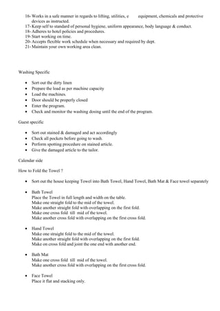 16- Works in a safe manner in regards to lifting, utilities, e equipment, chemicals and protective
devices as instructed.
17- Keep self to standard of personal hygiene, uniform appearance, body language & conduct.
18- Adheres to hotel policies and procedures.
19- Start working on time.
20- Accepts flexible work schedule when necessary and required by dept.
21- Maintain your own working area clean.
Washing Specific
• Sort out the dirty linen
• Prepare the load as per machine capacity
• Load the machines.
• Door should be properly closed
• Enter the program.
• Check and monitor the washing dosing until the end of the program.
Guest specific
• Sort out stained & damaged and act accordingly
• Check all pockets before going to wash.
• Perform spotting procedure on stained article.
• Give the damaged article to the tailor.
Calendar side
How to Fold the Towel ?
• Sort out the house keeping Towel into Bath Towel, Hand Towel, Bath Mat & Face towel separately
• Bath Towel
Place the Towel in full length and width on the table.
Make one straight fold to the mid of the towel.
Make another straight fold with overlapping on the first fold.
Make one cross fold till mid of the towel.
Make another cross fold with overlapping on the first cross fold.
• Hand Towel
Make one straight fold to the mid of the towel.
Make another straight fold with overlapping on the first fold.
Make on cross fold and joint the one end with another end.
• Bath Mat
Make one cross fold till mid of the towel.
Make another cross fold with overlapping on the first cross fold.
• Face Towel
Place it flat and stacking only.
 