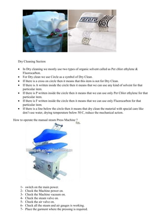 Dry Cleaning Section
• In Dry cleaning we mostly use two types of organic solvent called as Per chlor ethylene &
Fluorocarbon.
• For Dry clean we use Circle as a symbol of Dry Clean.
• If there is a cross on circle then it means that this item is not for Dry Clean.
• If there is A written inside the circle then it means that we can use any kind of solvent for that
particular item.
• If there is P written inside the circle then it means that we can use only Per Chlor ethylene for that
particular item.
• If there is F written inside the circle then it means that we can use only Fluorocarbon for that
particular item.
• If there is a line below the circle then it means that dry clean the material with special care like
don’t use water, drying temperature below 50 C, reduce the mechanical action.
How to operate the manual steam Press Machine ?
1- switch on the main power.
2- Check the Machine power on.
3- Check the Machine vacuum on.
4- Check the steam valve on.
5- Check the air valve on.
6- Check all the steam and air gauges is working.
7- Place the garment where the pressing is required.
 