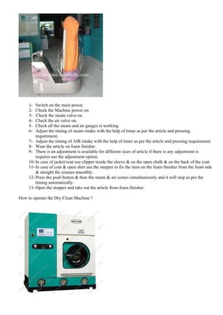 1- Switch on the main power.
2- Check the Machine power on.
3- Check the steam valve on.
4- Check the air valve on.
5- Check all the steam and air gauges is working.
6- Adjust the timing of steam intake with the help of timer as per the article and pressing
requirement.
7- Adjust the timing of AIR intake with the help of timer as per the article and pressing requirement.
8- Wear the article on foam finisher.
9- There is an adjustment is available for different sizes of article if there is any adjustment is
requires use the adjustment option.
10- In case of jacket/coat use clipper inside the sleeve & on the open chalk & on the back of the coat.
11- In case of coat & open shirt use the stopper to fix the item on the foam finisher from the front side
& straight the creases smoothly.
12- Press the push button & then the steam & air comes simultaneously and it will stop as per the
timing automatically .
13- Open the stopper and take out the article from foam finisher.
How to operate the Dry Clean Machine ?
 