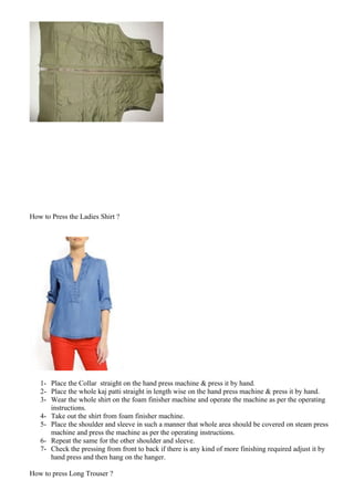 How to Press the Ladies Shirt ?
1- Place the Collar straight on the hand press machine & press it by hand.
2- Place the whole kaj patti straight in length wise on the hand press machine & press it by hand.
3- Wear the whole shirt on the foam finisher machine and operate the machine as per the operating
instructions.
4- Take out the shirt from foam finisher machine.
5- Place the shoulder and sleeve in such a manner that whole area should be covered on steam press
machine and press the machine as per the operating instructions.
6- Repeat the same for the other shoulder and sleeve.
7- Check the pressing from front to back if there is any kind of more finishing required adjust it by
hand press and then hang on the hanger.
How to press Long Trouser ?
 