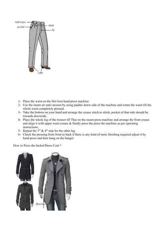 1- Place the waist on the Hot Iron hand press machine.
2- Use the steam air and vacuum by using padder down side of the machine and rotate the waist till the
whole waist completely pressed.
3- Take the bottom on your hand and arrange the crease stitch to stitch, pocket of that side should be
towards downside.
4- Place the whole leg of the trouser till Thai on the steam press machine and arrange the front crease
and align it with upper waist crease & finally press the press the machine as per operating
instructions.
5- Repeat the 3rd
& 4th
step for the other leg.
6- Check the pressing from front to back if there is any kind of more finishing required adjust it by
hand press and then hang on the hanger.
How to Press the Jacket/Dress Coat ?
 