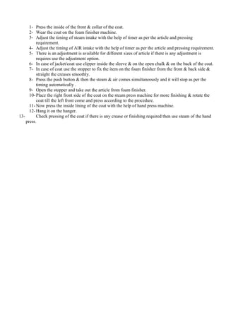 1- Press the inside of the front & collar of the coat.
2- Wear the coat on the foam finisher machine.
3- Adjust the timing of steam intake with the help of timer as per the article and pressing
requirement.
4- Adjust the timing of AIR intake with the help of timer as per the article and pressing requirement.
5- There is an adjustment is available for different sizes of article if there is any adjustment is
requires use the adjustment option.
6- In case of jacket/coat use clipper inside the sleeve & on the open chalk & on the back of the coat.
7- In case of coat use the stopper to fix the item on the foam finisher from the front & back side &
straight the creases smoothly.
8- Press the push button & then the steam & air comes simultaneously and it will stop as per the
timing automatically .
9- Open the stopper and take out the article from foam finisher.
10- Place the right front side of the coat on the steam press machine for more finishing & rotate the
coat till the left front come and press according to the procedure.
11- Now press the inside lining of the coat with the help of hand press machine.
12- Hang it on the hanger.
13- Check pressing of the coat if there is any crease or finishing required then use steam of the hand
press.
 
