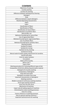 CONTENTS
Objectives of washing
Laundry washing
Laundry dry cleaning
Difference between washing & dry Cleaning
Detergent
Soap
Difference between soap & detergent.
Washed depending characteristics
Fibers
Fabric
Classification of fibers
Identification of fibers
Identification of natural fibers
Identification of synthetic fibers
Natural fiber use
Method of laundering for natural fiber
Use of regenerated fibers
Method of laundering for regenerated fibers
Use of synthetic fibers
Method of laundering for synthetic fibers
Washing symbols
Symbols for bleach
Symbols for ironing
Symbols for Dry cleaning
Symbols for drying
Natural water & water quality requirement for laundries
Hard & Soft water
Units for water hardness
Incrustation
Water pH for laundry
What is dirt ?
Types of dirt
Washing procedure for removing different types of dirt
Composition of dirt & its affinity towards textile material
Detergents for laundry washing
Composition of detergents
Soap with hard water
Detergents are better than soap
Important characteristics of detergents
Washing machines
Modern concept of continuous washing machines
Drum type washing machines
Inner drum & outer drum
Mechanism of machines
Liquor ratio & loading capacity of machines
Interesting facts about washing processes
Rules for sorting
Factors influence on washing processes
How to operate washing machines ?
Important technical terms for washing
 