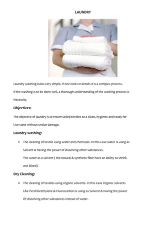 LAUNDRY
Laundry washing looks very simple, if one looks in details it is a complex process.
If the washing is to be done well, a thorough understanding of the washing process is
Necessity.
Objectives:
The objective of laundry is to return soiled textiles to a clean, hygienic and ready for
Use state without undue damage.
Laundry washing:
• The cleaning of textile using water and chemicals. In this Case water is using as
Solvent & having the power of dissolving other substances.
The water as a solvent ( the natural & synthetic fiber have an ability to shrink
and bleed).
Dry Cleaning:
• The cleaning of textiles using organic solvents. In this Case Organic solvents
Like Perchlorethylene & Fluorocarbon is using as Solvent & having the power
Of dissolving other substances instead of water.
 