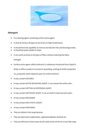 Detergent
• It is cleaning agent containing surface active agent.
• It clean & remove all types of soil at low to high temperature.
• It should have the capability to remove and dissolve fats and beverage stains.
• It should be easily soluble in water
• It can works actively on all types of fibers without reducing the fabric
Strength.
• Surface active agent called surfactant ( a substance introduced into a liquid in
Order to affect usually to increase its spreading, wetting, & similar properties
i.e., properties which depends upon its surface tension).
• It may contain ENZYMES.
• It may contain ACTIVE BLEACHING AGENT. It can restore the white color.
• It may contain WETTING & DISPERSING AGENT.
• It may contain SOFTENING AGENT. It can act both in hard and soft water.
• It may contain DEFOAMER
• It may contain ANTI-STATIC AGENT.
• It may contain PERFUMED.
• They are distinct from soap because
1- They are alkyl arene sulphonates, sulphated aliphatic alcohols etc.
2- They are effective in hard water & soft water & do not forms a scum like soap.
 