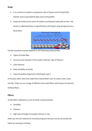 Soap:
• It is a mixture of sodium or potassium salts of Stearic acid C17H35COOH,
Palmitic Acid C15H31COOH & Oleic Acid C17H33COOH.
• Soaps are made by the action of sodium or potassium hydroxide on fats , this
Action is called hydrolysis or saponification which gives soap and glycerol as a
By product.
Textiles should be washed depends on the following characteristics
• Types of textile fiber
• Structure and character of the textile material ( Type of Weave )
• Color fastness
• Wash durability of textile
• Type and quality of garment ( Stitching & style )
In the past, fabric were only made from natural fibers such as cotton, linen, wool,
and silk. Today we use a range of different man made fibers and mixture of natural &
Artificial fibers.
Fibers:
Textile fiber is defined as a unit of matter characterized by
• Flexibility
• Fineness
• High ratio of length to breadth minimum is 100.
Fibers are the raw material for manufacturing yarn and yarn can be converted into
Fabric by weaving or knitting.
 