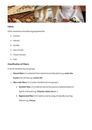 Fabric:
Fabric should have the following properties like
• Comfort
• Warmth
• Durable
• Easy of wash
• Crease recovery
• Cost
Classification of Fibers:
It can be classified into two groups
1- Natural fibers ( it is obtained from natural sources like plants e.g. cotton flax
& jutes from animals e.g. wool & silk)
2- Man made fibers ( It is further classified into two groups )
a- Synthetic fiber ( It is made by man by the process of polymerization of
Specific chemicals e.g., Polyester, Nylon, Acrylic. )
b- Regenerated fiber ( It is made by man by using of naturally occurring
Polymer e.g., Viscose
 