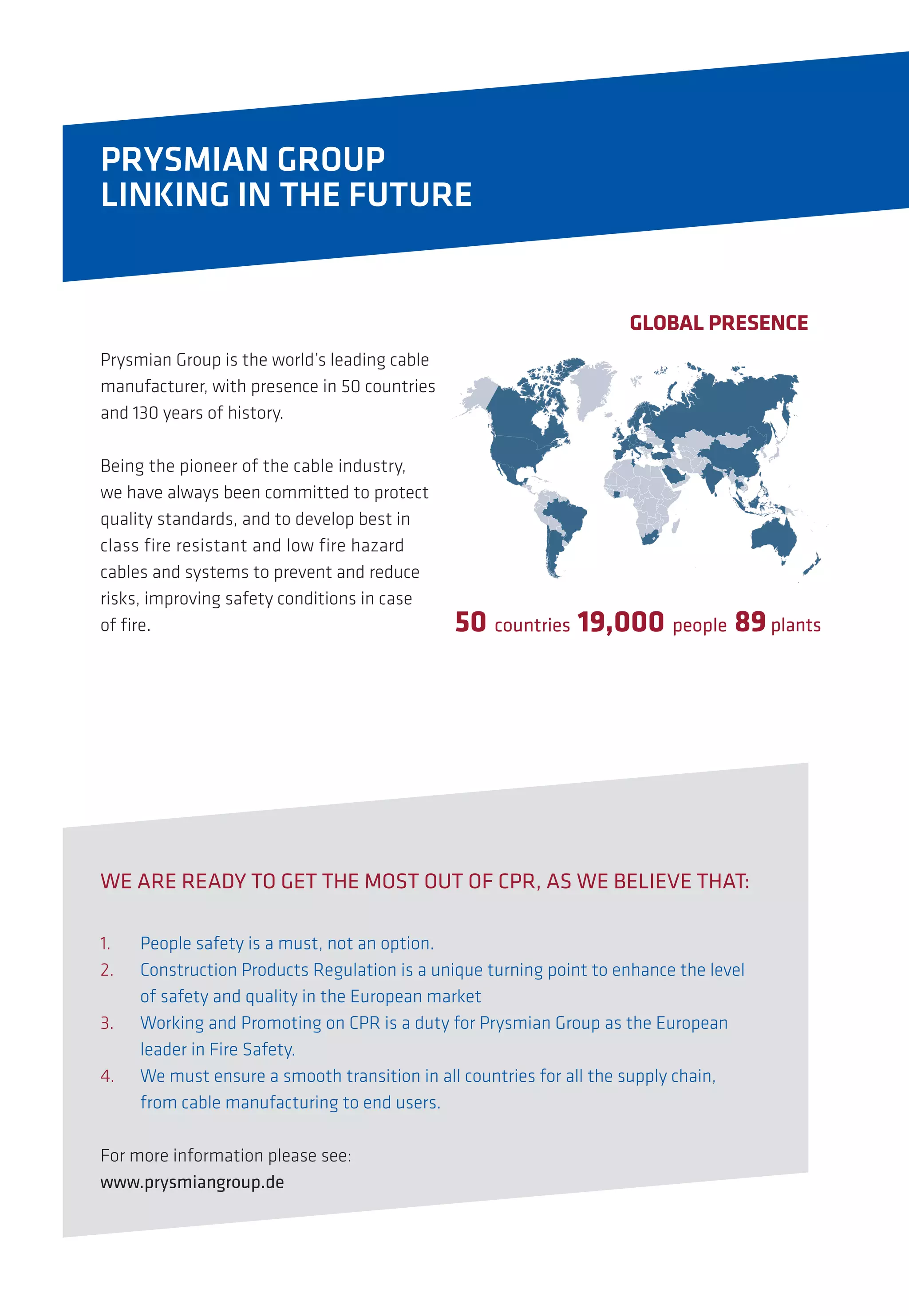 PRYSMIAN GROUP
LINKING IN THE FUTURE
GLOBAL PRESENCE
50 countries 19,000 people 89plants
WE ARE READY TO GET THE MOST OUT OF CPR, AS WE BELIEVE THAT:
1.	 People safety is a must, not an option.
2.	 Construction Products Regulation is a unique turning point to enhance the level
	 of safety and quality in the European market
3.	 Working and Promoting on CPR is a duty for Prysmian Group as the European
	 leader in Fire Safety.
4.	 We must ensure a smooth transition in all countries for all the supply chain,
	 from cable manufacturing to end users.
For more information please see:
www.prysmiangroup.de
Prysmian Group is the world’s leading cable
manufacturer, with presence in 50 countries
and 130 years of history.
Being the pioneer of the cable industry,
we have always been committed to protect
quality standards, and to develop best in
class fire resistant and low fire hazard
cables and systems to prevent and reduce
risks, improving safety conditions in case
of fire.
 