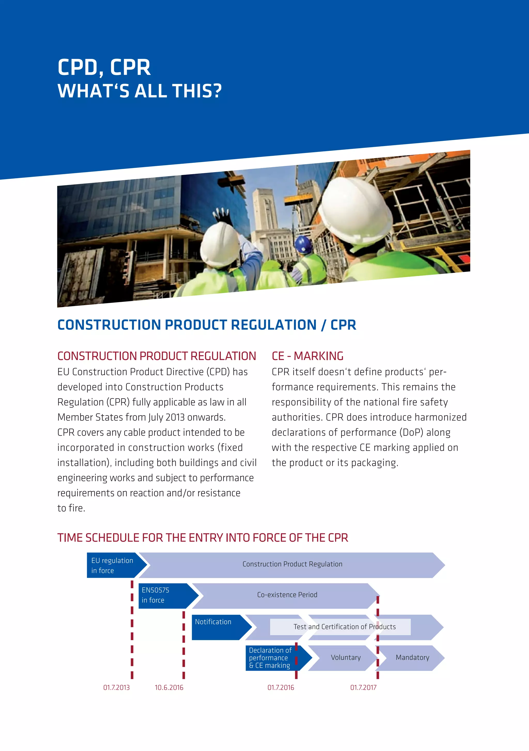 WHAT‘S ALL THIS?
CPD, CPR
CONSTRUCTION PRODUCT REGULATION
EU Construction Product Directive (CPD) has
developed into Construction Products
Regulation (CPR) fully applicable as law in all
Member States from July 2013 onwards.
CPR covers any cable product intended to be
incorporated in construction works (fixed
installation), including both buildings and civil
engineering works and subject to performance
requirements on reaction and/or resistance
to fire.
CE - MARKING
CPR itself doesn‘t define products‘ per-
formance requirements. This remains the
responsibility of the national fire safety
authorities. CPR does introduce harmonized
declarations of performance (DoP) along
with the respective CE marking applied on
the product or its packaging.
TIME SCHEDULE FOR THE ENTRY INTO FORCE OF THE CPR
!"#$%&'()*+,##
-,#.+$/%##
0+,12$'/*+,#3$+4'/2#5%&'()*+,#
!678797##
-,#.+$/%##
0+:%;-12%,/%#3%$-+4#
6+*</)*+,#
=%/()$)*+,#+.#
>%$.+$?),/%##
@#0!#?)$A-,&#
B+(',2)$C#
EU regulation
in force
EN50575
in force
Notification
Declaration of
performance
& CE marking
Construction Product Regulation
Co-existence Period
Voluntary Mandatory
Test and Certification of Products
01.7.2013 10.6.2016 01.7.2016 01.7.2017
CONSTRUCTION PRODUCT REGULATION / CPR
 