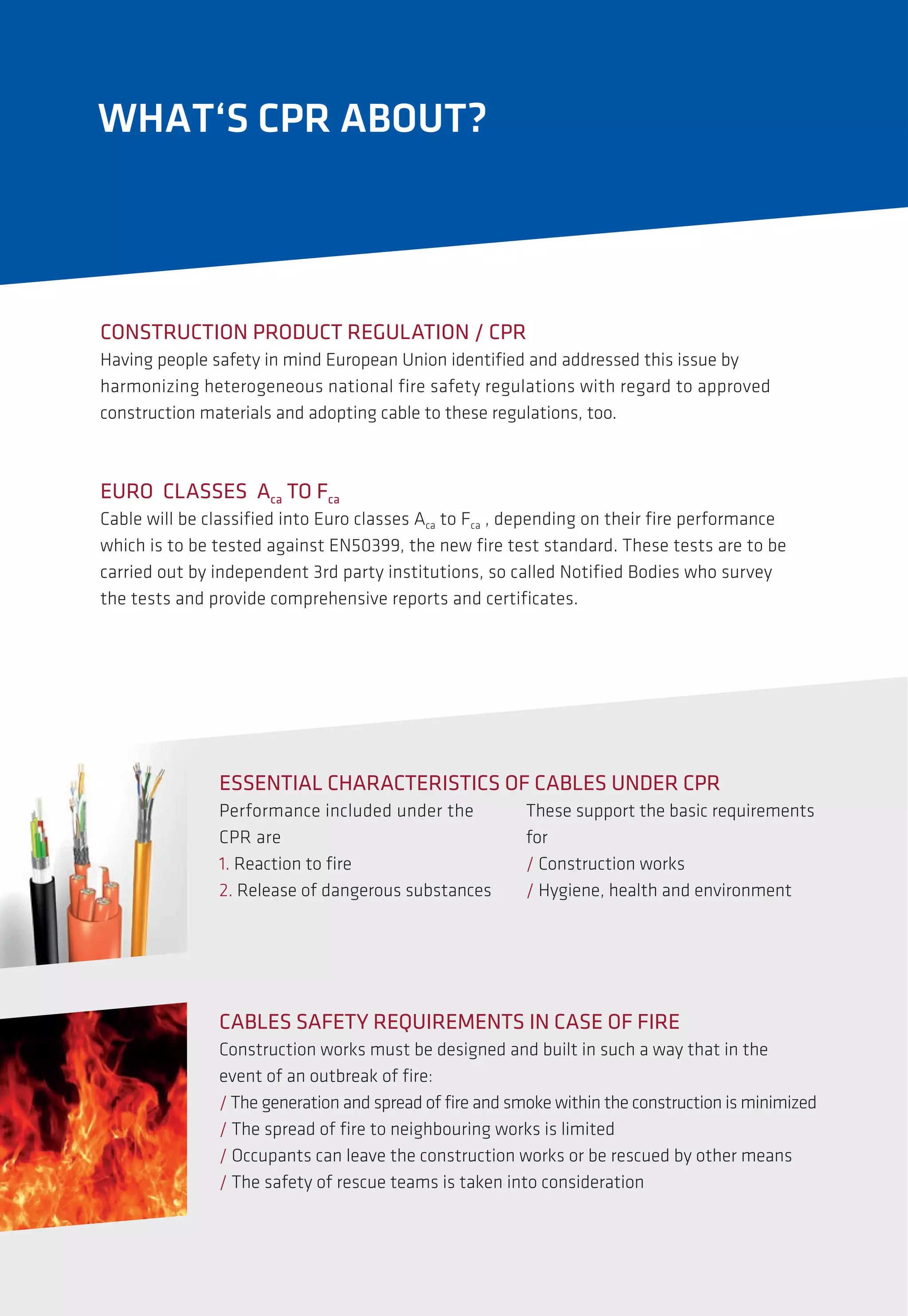Performance included under the
CPR are
1. Reaction to fire
2. Release of dangerous substances
CABLES SAFETY REQUIREMENTS IN CASE OF FIRE
Construction works must be designed and built in such a way that in the
event of an outbreak of fire:
/ The generation and spread of fire and smoke within the construction is minimized
/ The spread of fire to neighbouring works is limited
/ Occupants can leave the construction works or be rescued by other means
/ The safety of rescue teams is taken into consideration
CONSTRUCTION PRODUCT REGULATION / CPR
Having people safety in mind European Union identified and addressed this issue by
harmonizing heterogeneous national fire safety regulations with regard to approved
construction materials and adopting cable to these regulations, too.
ESSENTIAL CHARACTERISTICS OF CABLES UNDER CPR
WHAT‘S CPR ABOUT?
These support the basic requirements
for
/ Construction works
/ Hygiene, health and environment
EURO CLASSES Aca TO Fca
Cable will be classified into Euro classes Aca to Fca , depending on their fire performance
which is to be tested against EN50399, the new fire test standard. These tests are to be
carried out by independent 3rd party institutions, so called Notified Bodies who survey
the tests and provide comprehensive reports and certificates.
 