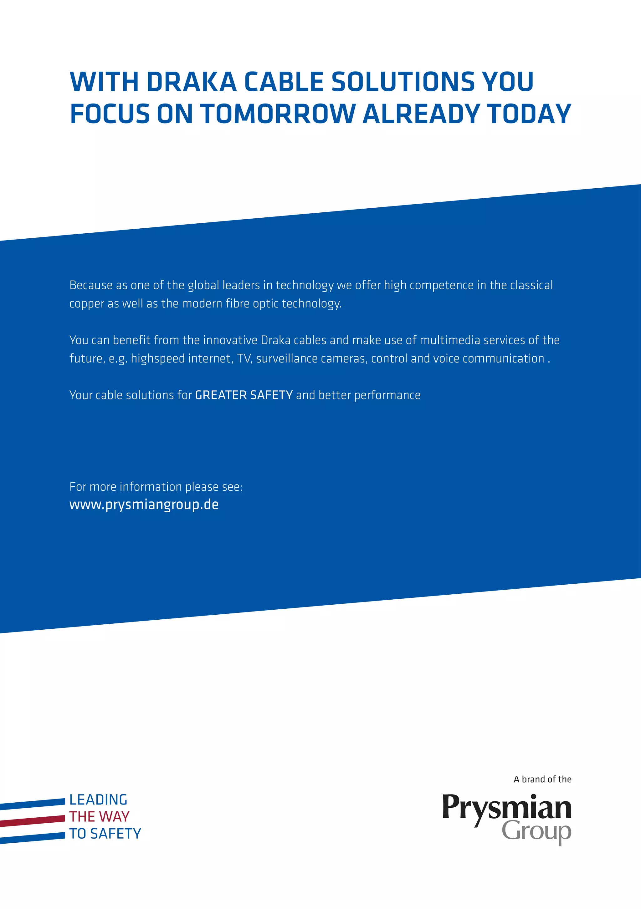 Because as one of the global leaders in technology we offer high competence in the classical
copper as well as the modern fibre optic technology.
You can benefit from the innovative Draka cables and make use of multimedia services of the
future, e.g. highspeed internet, TV, surveillance cameras, control and voice communication .
Your cable solutions for GREATER SAFETY and better performance
For more information please see:
www.prysmiangroup.de
WITH DRAKA CABLE SOLUTIONS YOU
FOCUS ON TOMORROW ALREADY TODAY
 