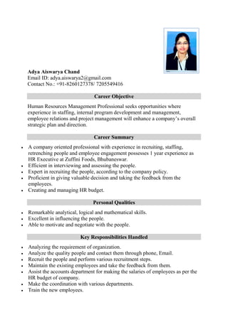 Adya Aiswarya Chand
Email ID: adya.aiswarya2@gmail.com
Contact No.: +91-8260127378/ 7205549416
Career Objective
Human Resources Management Professional seeks opportunities where
experience in staffing, internal program development and management,
employee relations and project management will enhance a company’s overall
strategic plan and direction.
Career Summary
 A company oriented professional with experience in recruiting, staffing,
retrenching people and employee engagement possesses 1 year experience as
HR Executive at Zuffini Foods, Bhubaneswar.
 Efficient in interviewing and assessing the people.
 Expert in recruiting the people, according to the company policy.
 Proficient in giving valuable decision and taking the feedback from the
employees.
 Creating and managing HR budget.
Personal Qualities
 Remarkable analytical, logical and mathematical skills.
 Excellent in influencing the people.
 Able to motivate and negotiate with the people.
Key Responsibilities Handled
 Analyzing the requirement of organization.
 Analyze the quality people and contact them through phone, Email.
 Recruit the people and perform various recruitment steps.
 Maintain the existing employees and take the feedback from them.
 Assist the accounts department for making the salaries of employees as per the
HR budget of company.
 Make the coordination with various departments.
 Train the new employees.
 