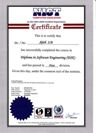 HEETCOMPUTER EDUCATION
An ISO 9OO1:2OO8 Certified Organization
Wmkfrratt
This 1S to certify that
tul-r / fiuls.
has successfully completed the course in
Aipfoma in Software lEngineering ((DSE)
and has passed in lFirst division.
Given this duy, under the common seal of the institute.
CourseContents:
Computer Fundamentals, MS DOS, MS Windows,Intemet,HTMl,C,C++,Unix, Java.
Reg. Number
Date of Issue
Course Duration
Study Center
DS101107J1
September 4,2014
l0 Months
Jayanagar, Bangalore
BJ4H559Serial Number
HMlso 9001 039
(tg) -i v: l
."mm. zg;;e)o,
Corporate Offrce: # 79l,gth Main Road,4th BlockWest, Jayanaga4 Bangalore - 560 011, Karnataka, India.
email: info@nicteducation.com
 
