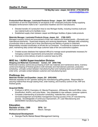 Heather K. Poole
132 Big Sky Lane - Jasper, GA 30143 - (770) 893-8739
autumnhp@ellijay.com
Production/Plant Manager, Laminated Products Group - Jasper, GA (10/97-2/99
Coordination of and full responsibility for all aspects of 40+ employee production facility supplying
fiberglass reinforcement matte to tier 1 automotive headliner and trim manufacturers.
• Directed transfer of 2 production lines to new Michigan facility, including inventory build and
raw material build out to facilitate move
• Established supply chain between Jasper and Michigan facilities of glass matte products
Materials Manager, Laminated Products Group- Jasper, GA (7/96-10/97)
Managed inventory control and procurement of both raw material and finished goods – (Domestic and
International shipments). Supervised shipping and receiving departments. Managed daily scheduling
of production lines to assure just in time manufacturing and delivery of goods to customers.
Responsibility included coordination of off-site die cut contractor. Functioned as customer service for
plant, maintaining daily contact with large customer base of tier one automotive suppliers.
• Created access database that replaced difficult to manage excel spreadsheets necessary for
managing customer requirements and production scheduling.
• Improved on-time delivery of parts to customer base by 20%
MVE Inc. / AURA Super-insulation Division
Shipping and Materials Coordinator- Canton, GA (8/94-7/96)
Performed inventory control and purchasing of both raw materials and maintenance items, inventory
control and shipping of finished goods to both domestic and international customers, production
scheduling - principle contact between manufacturing floor and marketing team and customer service/
order entry - principle contact between customer and manufacturing team
ProGroup, Inc.
Materials Handler and Expediter- Jasper, GA (9/93-8/94)
Materials expediter for 40+ operator sewing line manufacturing golfing jackets. Responsible for
assuring material flow through sewing lines, order tracking, and inventory control of raw, WIP and
finished goods.
Acquired Skills:
• Proficient in BPCS, Exemplary cX, Macola Progression, JDEdwards, Microsoft Office, Lotus,
WordPerfect, AmiPro, and Lotus Notes. Very adaptable to new software, computer systems.
• Complete understanding of production scheduling, materials flow, and customer
service/management and facilities management insuring success of the JIT manufacturing
process. Knowledgeable of continuous improvement, JIT, Lean Manufacturing and
QS/ISO9000 manufacturing philosophies.
Education
Bachelor of Arts - 1990 GPA: 3.4
MERCER UNIVERSITY Macon, Georgia
Professional Development
• Georgia Pacific Market Based Management training
Page 3
 