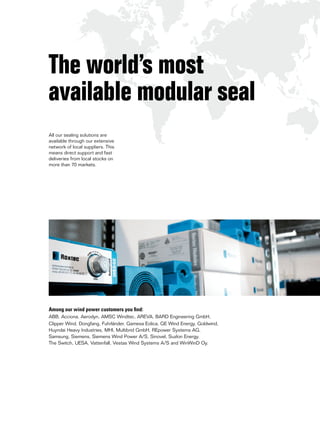 All our sealing solutions are
available through our extensive
network of local suppliers. This
means direct support and fast
deliveries from local stocks on
more than 70 markets.
Among our wind power customers you find:
ABB, Acciona, Aerodyn, AMSC Windtec, AREVA, BARD Engineering GmbH,
Clipper Wind, Dongfang, Fuhrländer, Gamesa Eolica, GE Wind Energy, Goldwind,
Huyndai Heavy Industries, MHI, Multibrid GmbH, REpower Systems AG,
Samsung, Siemens, Siemens Wind Power A/S, Sinovel, Suzlon Energy,
The Switch, UESA, Vattenfall, Vestas Wind Systems A/S and WinWinD Oy.
The world’s most
available modular seal
 
