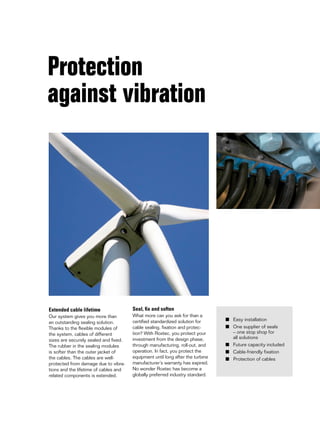 Protection
against vibration
Extended cable lifetime
Our system gives you more than
an outstanding sealing solution.
Thanks to the flexible modules of
the system, cables of different
sizes are securely sealed and fixed.
The rubber in the sealing modules
is softer than the outer jacket of
the cables. The cables are well-
protected from damage due to vibra-
tions and the lifetime of cables and
related components is extended.
Seal, fix and soften
What more can you ask for than a
certified standardized solution for
cable sealing, fixation and protec-
tion? With Roxtec, you protect your
investment from the design phase,
through manufacturing, roll-out, and
operation. In fact, you protect the
equipment until long after the turbine
manufacturer’s warranty has expired.
No wonder Roxtec has become a
globally preferred industry standard.
■	 Easy installation	
■	 One supplier of seals
	 – one stop shop for
	 all solutions
■	 Future capacity included
■	 Cable-friendly fixation
■   Protection of cables
 
