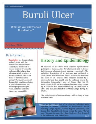 GPSA Health Committee
Buruli Ulcer
What do you know about
Buruli ulcer?
October, 2014
History and Epidemiology
Be informed….
pg. 3
Maecenus quis lacus?
Buruli ulcer is a disease of skin
and soft tissue with the
potential to leave sufferers
scarred and disabled. It is
caused by an environmental
pathogen, Mycobacterium
ulcerans, which produces a
destructive toxin. The exact
mode of transmission is
unclear. The main burden of
disease falls on children living
in sub-Saharan Africa, but
healthy people of all ages,
races, and socioeconomic
classes are susceptible.
M. ulcerans is the third most common mycobacterial
pathogen of humans, after M. tuberculosis and M. leprae
(which cause tuberculosis and leprosy, respectively). The
definitive description of M. ulcerans was published in
1948, when MacCallum and others in Australia reported
six cases of an unusual skin infection caused by a
mycobacterium that could only be cultured when the
incubation temperature was set lower than for M.
tuberculosis. In Africa, large ulcers almost certainly caused
by M. ulcerans had been described by Sir Albert Cook in
1897 and by Kleinschmidt in northeast Congo during the
1920s.
The main burden of disease falls on children living in sub-
Saharan Africa.
Prior to the 1980s, foci of M. ulcerans infection were
reported in several countries in sub-Saharan Africa
including Congo, Uganda, Gabon, Nigeria, Cameroon, and
Ghana. The Uganda Buruli Group coined the name “Buruli
ulcer” because the cases they described were first detected
in Buruli County, near Lake Kyoga.
 