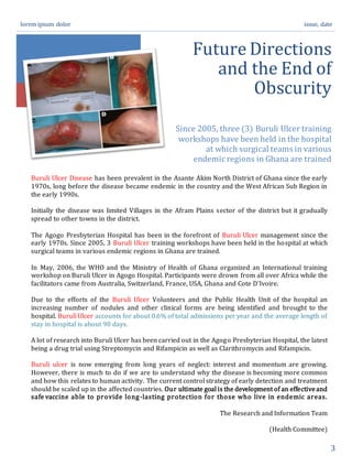 lorem ipsum dolor issue, date
3
Future Directions
and the End of
Obscurity
Since 2005, three (3) Buruli Ulcer training
workshops have been held in the hospital
at which surgical teams in various
endemic regions in Ghana are trained
Buruli Ulcer Disease has been prevalent in the Asante Akim North District of Ghana since the early
1970s, long before the disease became endemic in the country and the West African Sub Region in
the early 1990s.
Initially the disease was limited Villages in the Afram Plains sector of the district but it gradually
spread to other towns in the district.
The Agogo Presbyterian Hospital has been in the forefront of Buruli Ulcer management since the
early 1970s. Since 2005, 3 Buruli Ulcer training workshops have been held in the hospital at which
surgical teams in various endemic regions in Ghana are trained.
In May, 2006, the WHO and the Ministry of Health of Ghana organized an International training
workshop on Buruli Ulcer in Agogo Hospital. Participants were drown from all over Africa while the
facilitators came from Australia, Switzerland, France, USA, Ghana and Cote D'Ivoire.
Due to the efforts of the Buruli Ulcer Volunteers and the Public Health Unit of the hospital an
increasing number of nodules and other clinical forms are being identified and brought to the
hospital. Buruli Ulcer accounts for about 0.6% of total admissions per year and the average length of
stay in hospital is about 90 days.
A lot of research into Buruli Ulcer has been carried out in the Agogo Presbyterian Hospital, the latest
being a drug trial using Streptomycin and Rifampicin as well as Clarithromycin and Rifampicin.
Buruli ulcer is now emerging from long years of neglect: interest and momentum are growing.
However, there is much to do if we are to understand why the disease is becoming more common
and how this relates to human activity. The current control strategy of early detection and treatment
should be scaled up in the affected countries. Our ultimate goal is the development of an effectiveand
safe vaccine able to provide long-lasting protection for those who live in endemic areas.
The Research and Information Team
(Health Committee)
 