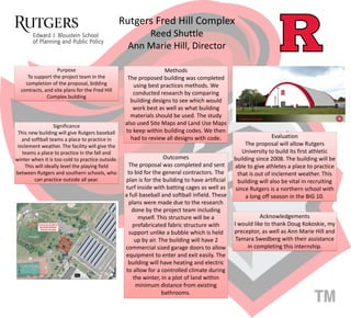 Rutgers Fred Hill Complex
Reed Shuttle
Ann Marie Hill, Director
Purpose
To support the project team in the
completion of the proposal, bidding
contracts, and site plans for the Fred Hill
Complex building
Significance
This new building will give Rutgers baseball
and softball teams a place to practice in
inclement weather. The facility will give the
teams a place to practice in the fall and
winter when it is too cold to practice outside.
This will ideally level the playing field
between Rutgers and southern schools, who
can practice outside all year.
Methods
The proposed building was completed
using best practices methods. We
conducted research by comparing
building designs to see which would
work best as well as what building
materials should be used. The study
also used Site Maps and Land Use Maps
to keep within building codes. We then
had to review all designs with code.
Outcomes
The proposal was completed and sent
to bid for the general contractors. The
plan is for the building to have artificial
turf inside with batting cages as well as
a full baseball and softball infield. These
plans were made due to the research
done by the project team including
myself. This structure will be a
prefabricated fabric structure with
support unlike a bubble which is held
up by air. The building will have 2
commercial sized garage doors to allow
equipment to enter and exit easily. The
building will have heating and electric
to allow for a controlled climate during
the winter, in a plot of land within
minimum distance from existing
bathrooms.
Evaluation
The proposal will allow Rutgers
University to build its first athletic
building since 2008. The building will be
able to give athletes a place to practice
that is out of inclement weather. This
building will also be vital in recruiting
since Rutgers is a northern school with
a long off season in the BIG 10.
Acknowledgements
I would like to thank Doug Kokoskie, my
preceptor, as well as Ann Marie Hill and
Tamara Swedberg with their assistance
in completing this internship.
 