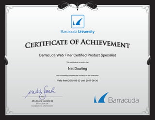 Barracuda Web Filter Certified Product Specialist
This certificate is to confirm that
Nat Dowling
has successfully completed the course(s) for this certification
Valid from 2015-08-30 until 2017-08-30
Powered by TCPDF (www.tcpdf.org)
 