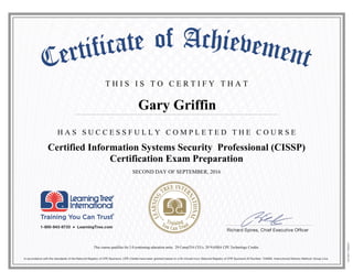 T H I S I S T O C E R T I F Y T H A T
H A S S U C C E S S F U L L Y C O M P L E T E D T H E C O U R S E
Gary Griffin
Certified Information Systems Security Professional (CISSP)
Certification Exam Preparation
SECOND DAY OF SEPTEMBER, 2016
This course qualifies for 3.0 continuing education units, 29 CompTIA CEUs, 29 NASBA CPE Technology Credits.
 