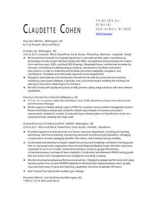 CLAUDETTE COHEN
9 1 0 . 4 6 5 . 0 8 7 4 C E L L
P O B O X 6 6 5
C A R O L I N A B E A C H , N C 2 8 4 2 8
Work Samples
FREELANCE WRITER – Wilmington, NC
6/13 to Present: Microsoft Word
CORNING, INC. Wilmington, NC
3/12 to 6/13 (contract): Word, SharePoint, Excel, Access, Photoshop, Illustrator, Captivate, SnagIt
 Wrote technical manuals for engineering division’s international fiber optics manufacturing
technology transfer project. Worked closely with SMEs, and gathered and processed information
from machine specs, SOPs, and AutoCAD drawings. Developed future, modularized template for
manuals, overhauling troubleshooting procedures, maintenance checklists, and system
descriptions in order to streamline and facilitate document readability, navigation, and
maintenance. Template won enthusiastic approval across departments.
 Designed, administered, and maintained a SharePoint site with document libraries and lists,
including a spare parts database, a glossary, and a discussion board, enabling the tracking and
sharing of document-related topics for the team.
 Worked closely with Quality Assurance to help pioneer cutting-edge solutions with new software
capabilities.
STRATEGIC STAFFING SOLUTIONS(S3) Wilkesboro, NC
 7/11 to 11/11 (contract): Siebel, Microsoft Word, Excel, HTML, SharePoint, InQuira Information Center
and Information Manager
 Wrote support-oriented website copy in HTML for customer service content management system.
Researched InQuira articles and revised for Siebel impact based on business and system
requirements. Audited IC content. Constructed team-shared system on SharePoint to track non-
impacted articles awaiting next style audit.
HUMAN RESOURCES TECHNICAL SUPPORT-SEAHEC Wilmington, NC
2/10 to 6/11: Microsoft Word, PowerPoint, Excel, Access, InfoPath, SharePoint
 Provided support in functional areas of a human resources department, including job opening
advertising, new hire processing, maintaining personnel records and job evaluations, managing
compensation records, packaging benefits information, and creating training modules.
 Constructed and delivered computer-based hire process and employee orientation training guide
that so impressed sister organization New Hanover Regional Medical Center that their physicians
requested to use it as a model. Conducted employee surveys to gauge effectiveness,
comprehensiveness, and ease of new orientation. Constructed and delivered HIPAA training guide
that won kudos from management and compliance consulting company.
 Monitored annual employee performance evaluations. Migrated employee performance and salary
tracking system from arcane MUMPS database to Windows/SQL-based database, which greatly
improved both ease of input and reporting capabilities. Served as employee-HR liaison.
 Own Toyota Prius hybrid with excellent gas mileage.
FREELANCE WRITER – ENCOREMAGAZINE Wilmington, NC
11/09 to 12/10: Microsoft Word
 