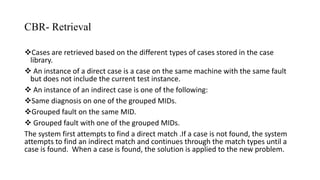 CBR- Retrieval
Cases are retrieved based on the different types of cases stored in the case
library.
 An instance of a direct case is a case on the same machine with the same fault
but does not include the current test instance.
 An instance of an indirect case is one of the following:
Same diagnosis on one of the grouped MIDs.
Grouped fault on the same MID.
 Grouped fault with one of the grouped MIDs.
The system first attempts to find a direct match .If a case is not found, the system
attempts to find an indirect match and continues through the match types until a
case is found. When a case is found, the solution is applied to the new problem.
 