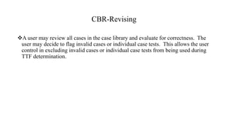 CBR-Revising
A user may review all cases in the case library and evaluate for correctness. The
user may decide to flag invalid cases or individual case tests. This allows the user
control in excluding invalid cases or individual case tests from being used during
TTF determination.
 