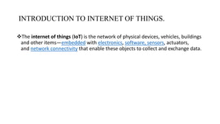 INTRODUCTION TO INTERNET OF THINGS.
The internet of things (IoT) is the network of physical devices, vehicles, buildings
and other items—embedded with electronics, software, sensors, actuators,
and network connectivity that enable these objects to collect and exchange data.
 