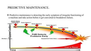 PREDICTIVE MAINTENANCE.
 Predictive maintenance is detecting the early symptom of irregular functioning of
a machine and take action before it get converted to breakdown failure.
 