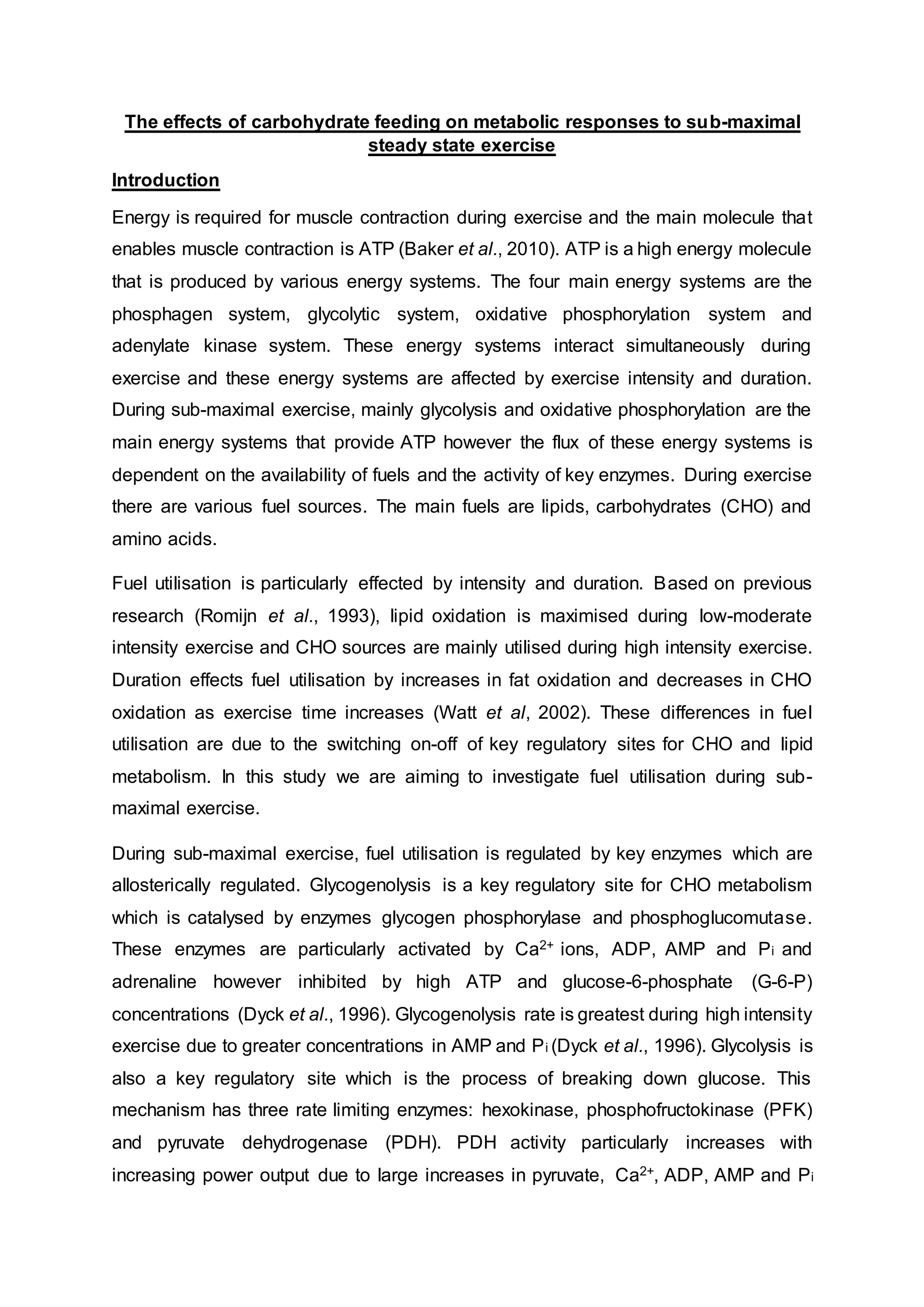 The effects of carbohydrate feeding on metabolic responses to sub-maximal
steady state exercise
Introduction
Energy is required for muscle contraction during exercise and the main molecule that
enables muscle contraction is ATP (Baker et al., 2010). ATP is a high energy molecule
that is produced by various energy systems. The four main energy systems are the
phosphagen system, glycolytic system, oxidative phosphorylation system and
adenylate kinase system. These energy systems interact simultaneously during
exercise and these energy systems are affected by exercise intensity and duration.
During sub-maximal exercise, mainly glycolysis and oxidative phosphorylation are the
main energy systems that provide ATP however the flux of these energy systems is
dependent on the availability of fuels and the activity of key enzymes. During exercise
there are various fuel sources. The main fuels are lipids, carbohydrates (CHO) and
amino acids.
Fuel utilisation is particularly effected by intensity and duration. Based on previous
research (Romijn et al., 1993), lipid oxidation is maximised during low-moderate
intensity exercise and CHO sources are mainly utilised during high intensity exercise.
Duration effects fuel utilisation by increases in fat oxidation and decreases in CHO
oxidation as exercise time increases (Watt et al, 2002). These differences in fuel
utilisation are due to the switching on-off of key regulatory sites for CHO and lipid
metabolism. In this study we are aiming to investigate fuel utilisation during sub-
maximal exercise.
During sub-maximal exercise, fuel utilisation is regulated by key enzymes which are
allosterically regulated. Glycogenolysis is a key regulatory site for CHO metabolism
which is catalysed by enzymes glycogen phosphorylase and phosphoglucomutase.
These enzymes are particularly activated by Ca2+ ions, ADP, AMP and Pi and
adrenaline however inhibited by high ATP and glucose-6-phosphate (G-6-P)
concentrations (Dyck et al., 1996). Glycogenolysis rate is greatest during high intensity
exercise due to greater concentrations in AMP and Pi (Dyck et al., 1996). Glycolysis is
also a key regulatory site which is the process of breaking down glucose. This
mechanism has three rate limiting enzymes: hexokinase, phosphofructokinase (PFK)
and pyruvate dehydrogenase (PDH). PDH activity particularly increases with
increasing power output due to large increases in pyruvate, Ca2+, ADP, AMP and Pi
 