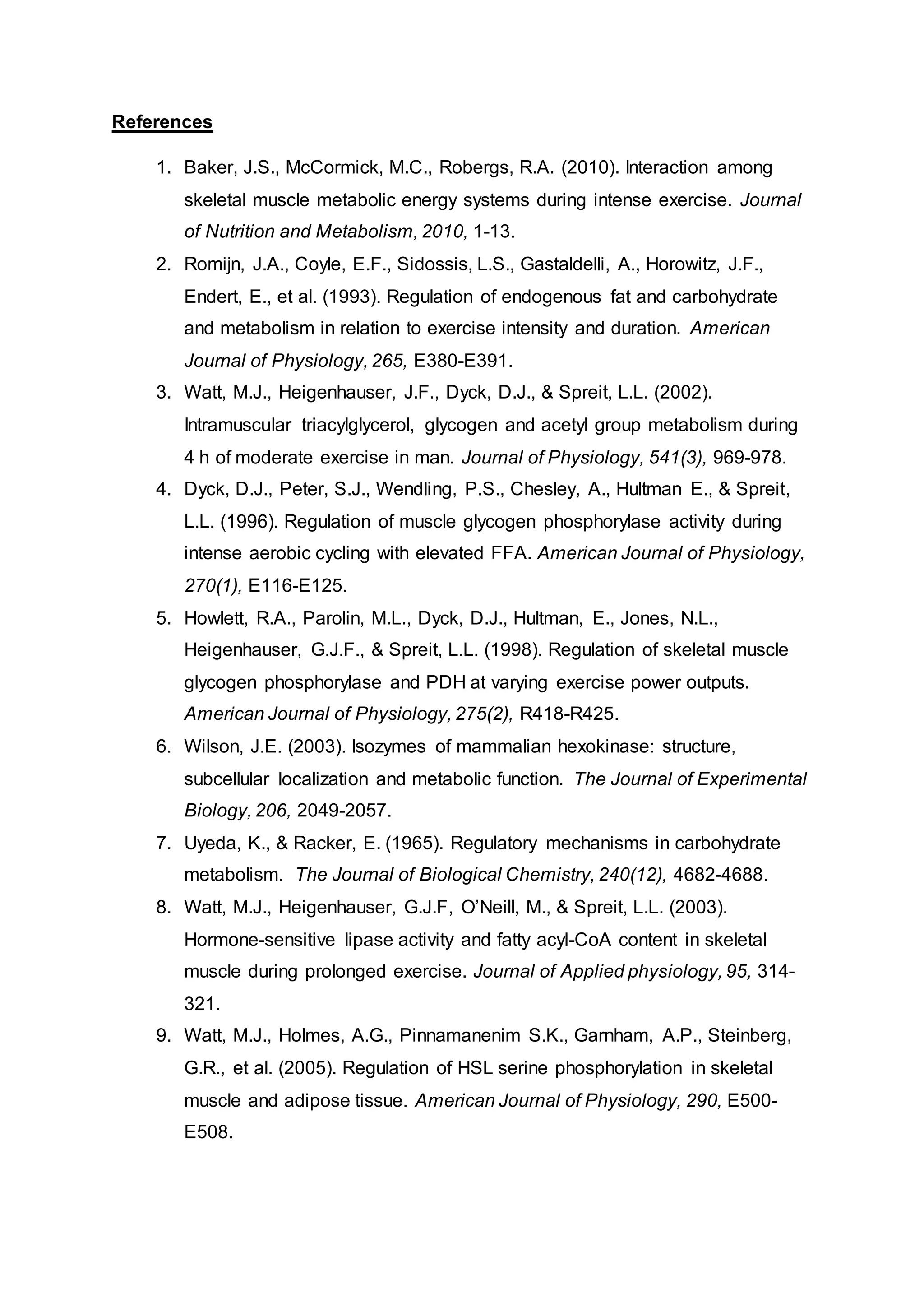 References
1. Baker, J.S., McCormick, M.C., Robergs, R.A. (2010). Interaction among
skeletal muscle metabolic energy systems during intense exercise. Journal
of Nutrition and Metabolism, 2010, 1-13.
2. Romijn, J.A., Coyle, E.F., Sidossis, L.S., Gastaldelli, A., Horowitz, J.F.,
Endert, E., et al. (1993). Regulation of endogenous fat and carbohydrate
and metabolism in relation to exercise intensity and duration. American
Journal of Physiology, 265, E380-E391.
3. Watt, M.J., Heigenhauser, J.F., Dyck, D.J., & Spreit, L.L. (2002).
Intramuscular triacylglycerol, glycogen and acetyl group metabolism during
4 h of moderate exercise in man. Journal of Physiology, 541(3), 969-978.
4. Dyck, D.J., Peter, S.J., Wendling, P.S., Chesley, A., Hultman E., & Spreit,
L.L. (1996). Regulation of muscle glycogen phosphorylase activity during
intense aerobic cycling with elevated FFA. American Journal of Physiology,
270(1), E116-E125.
5. Howlett, R.A., Parolin, M.L., Dyck, D.J., Hultman, E., Jones, N.L.,
Heigenhauser, G.J.F., & Spreit, L.L. (1998). Regulation of skeletal muscle
glycogen phosphorylase and PDH at varying exercise power outputs.
American Journal of Physiology, 275(2), R418-R425.
6. Wilson, J.E. (2003). Isozymes of mammalian hexokinase: structure,
subcellular localization and metabolic function. The Journal of Experimental
Biology, 206, 2049-2057.
7. Uyeda, K., & Racker, E. (1965). Regulatory mechanisms in carbohydrate
metabolism. The Journal of Biological Chemistry, 240(12), 4682-4688.
8. Watt, M.J., Heigenhauser, G.J.F, O’Neill, M., & Spreit, L.L. (2003).
Hormone-sensitive lipase activity and fatty acyl-CoA content in skeletal
muscle during prolonged exercise. Journal of Applied physiology, 95, 314-
321.
9. Watt, M.J., Holmes, A.G., Pinnamanenim S.K., Garnham, A.P., Steinberg,
G.R., et al. (2005). Regulation of HSL serine phosphorylation in skeletal
muscle and adipose tissue. American Journal of Physiology, 290, E500-
E508.
 