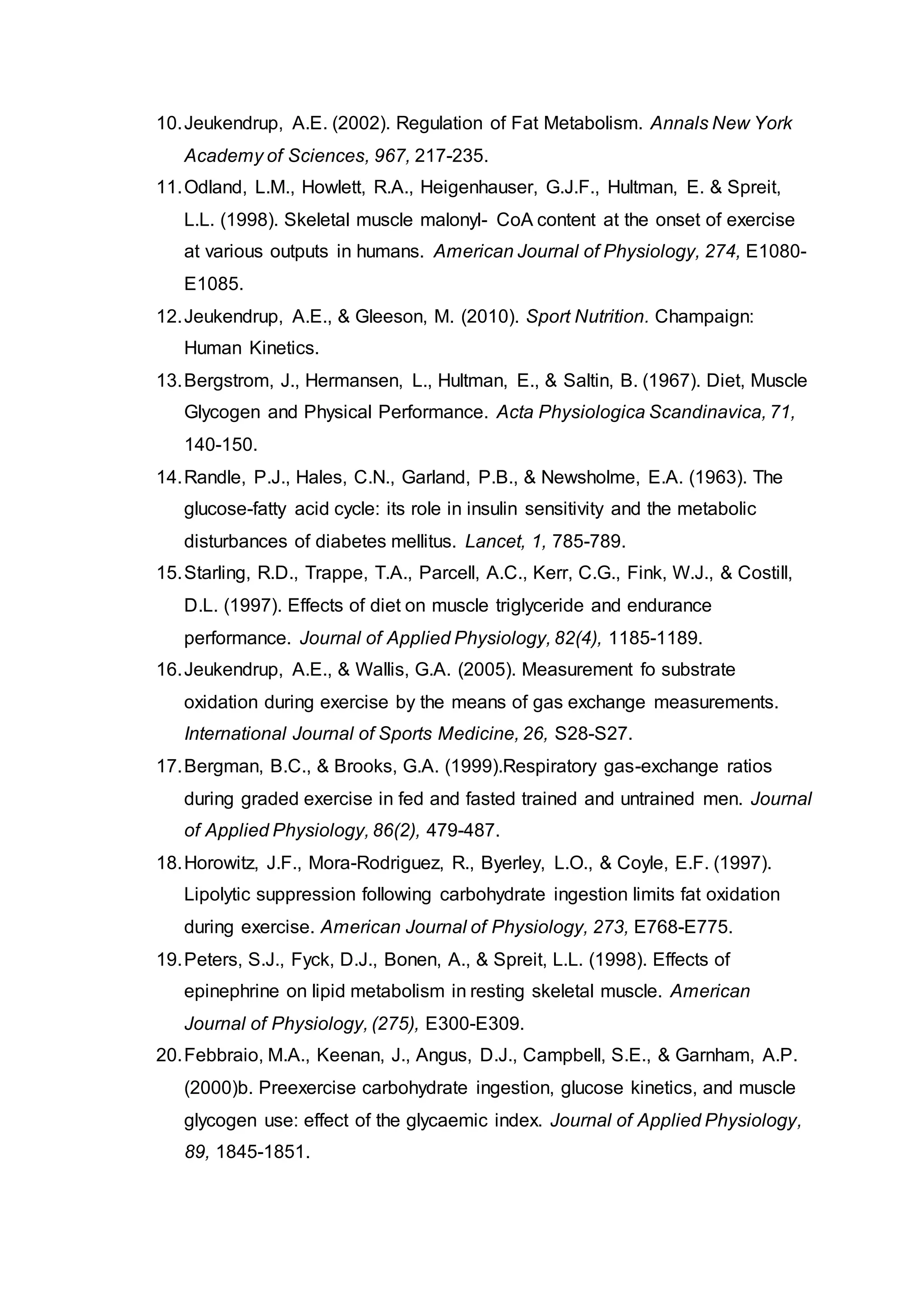 10.Jeukendrup, A.E. (2002). Regulation of Fat Metabolism. Annals New York
Academy of Sciences, 967, 217-235.
11.Odland, L.M., Howlett, R.A., Heigenhauser, G.J.F., Hultman, E. & Spreit,
L.L. (1998). Skeletal muscle malonyl- CoA content at the onset of exercise
at various outputs in humans. American Journal of Physiology, 274, E1080-
E1085.
12.Jeukendrup, A.E., & Gleeson, M. (2010). Sport Nutrition. Champaign:
Human Kinetics.
13.Bergstrom, J., Hermansen, L., Hultman, E., & Saltin, B. (1967). Diet, Muscle
Glycogen and Physical Performance. Acta Physiologica Scandinavica, 71,
140-150.
14.Randle, P.J., Hales, C.N., Garland, P.B., & Newsholme, E.A. (1963). The
glucose-fatty acid cycle: its role in insulin sensitivity and the metabolic
disturbances of diabetes mellitus. Lancet, 1, 785-789.
15.Starling, R.D., Trappe, T.A., Parcell, A.C., Kerr, C.G., Fink, W.J., & Costill,
D.L. (1997). Effects of diet on muscle triglyceride and endurance
performance. Journal of Applied Physiology, 82(4), 1185-1189.
16.Jeukendrup, A.E., & Wallis, G.A. (2005). Measurement fo substrate
oxidation during exercise by the means of gas exchange measurements.
International Journal of Sports Medicine, 26, S28-S27.
17.Bergman, B.C., & Brooks, G.A. (1999).Respiratory gas-exchange ratios
during graded exercise in fed and fasted trained and untrained men. Journal
of Applied Physiology, 86(2), 479-487.
18.Horowitz, J.F., Mora-Rodriguez, R., Byerley, L.O., & Coyle, E.F. (1997).
Lipolytic suppression following carbohydrate ingestion limits fat oxidation
during exercise. American Journal of Physiology, 273, E768-E775.
19.Peters, S.J., Fyck, D.J., Bonen, A., & Spreit, L.L. (1998). Effects of
epinephrine on lipid metabolism in resting skeletal muscle. American
Journal of Physiology, (275), E300-E309.
20.Febbraio, M.A., Keenan, J., Angus, D.J., Campbell, S.E., & Garnham, A.P.
(2000)b. Preexercise carbohydrate ingestion, glucose kinetics, and muscle
glycogen use: effect of the glycaemic index. Journal of Applied Physiology,
89, 1845-1851.
 