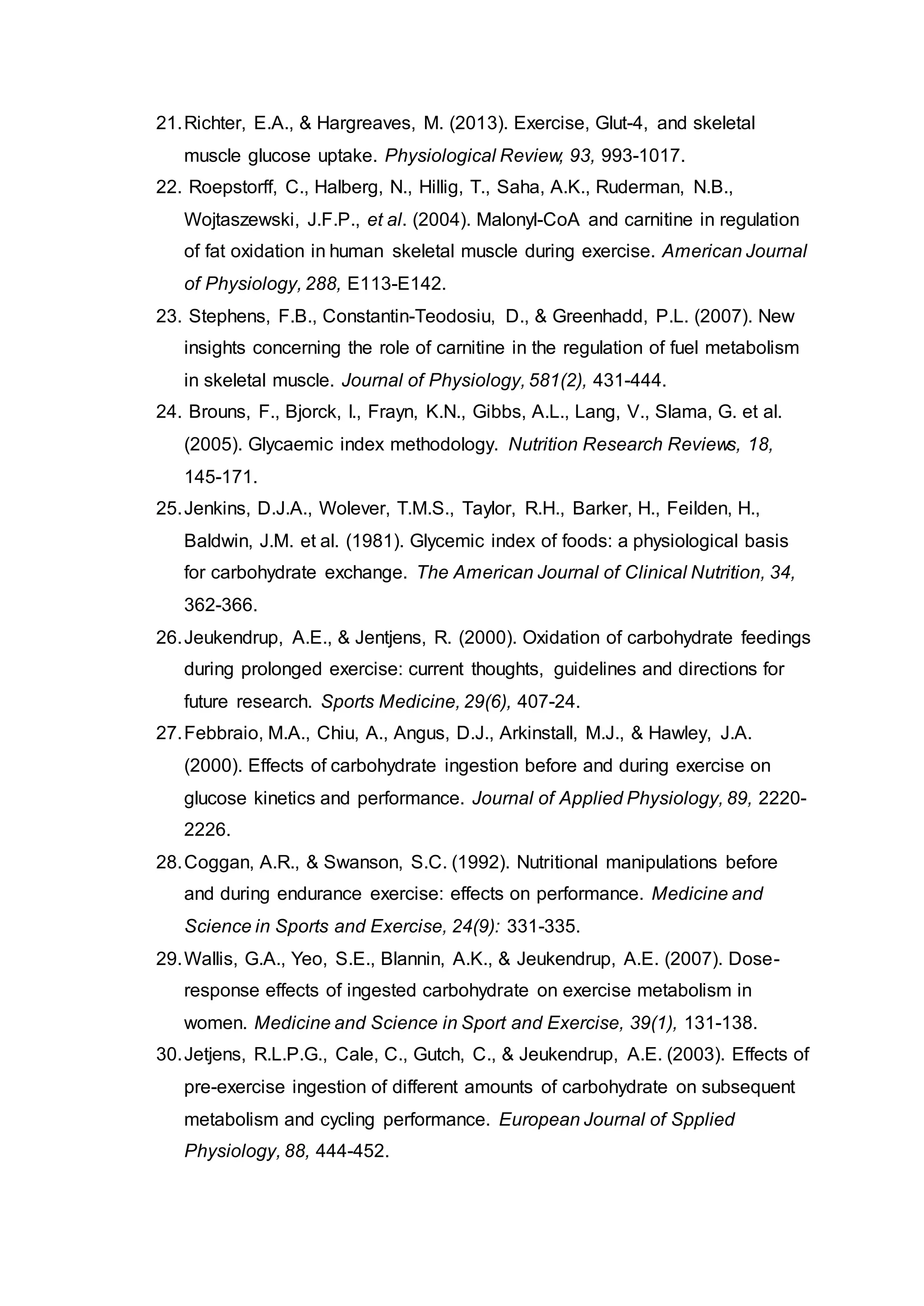 21.Richter, E.A., & Hargreaves, M. (2013). Exercise, Glut-4, and skeletal
muscle glucose uptake. Physiological Review, 93, 993-1017.
22. Roepstorff, C., Halberg, N., Hillig, T., Saha, A.K., Ruderman, N.B.,
Wojtaszewski, J.F.P., et al. (2004). Malonyl-CoA and carnitine in regulation
of fat oxidation in human skeletal muscle during exercise. American Journal
of Physiology, 288, E113-E142.
23. Stephens, F.B., Constantin-Teodosiu, D., & Greenhadd, P.L. (2007). New
insights concerning the role of carnitine in the regulation of fuel metabolism
in skeletal muscle. Journal of Physiology, 581(2), 431-444.
24. Brouns, F., Bjorck, I., Frayn, K.N., Gibbs, A.L., Lang, V., Slama, G. et al.
(2005). Glycaemic index methodology. Nutrition Research Reviews, 18,
145-171.
25.Jenkins, D.J.A., Wolever, T.M.S., Taylor, R.H., Barker, H., Feilden, H.,
Baldwin, J.M. et al. (1981). Glycemic index of foods: a physiological basis
for carbohydrate exchange. The American Journal of Clinical Nutrition, 34,
362-366.
26.Jeukendrup, A.E., & Jentjens, R. (2000). Oxidation of carbohydrate feedings
during prolonged exercise: current thoughts, guidelines and directions for
future research. Sports Medicine, 29(6), 407-24.
27.Febbraio, M.A., Chiu, A., Angus, D.J., Arkinstall, M.J., & Hawley, J.A.
(2000). Effects of carbohydrate ingestion before and during exercise on
glucose kinetics and performance. Journal of Applied Physiology, 89, 2220-
2226.
28.Coggan, A.R., & Swanson, S.C. (1992). Nutritional manipulations before
and during endurance exercise: effects on performance. Medicine and
Science in Sports and Exercise, 24(9): 331-335.
29.Wallis, G.A., Yeo, S.E., Blannin, A.K., & Jeukendrup, A.E. (2007). Dose-
response effects of ingested carbohydrate on exercise metabolism in
women. Medicine and Science in Sport and Exercise, 39(1), 131-138.
30.Jetjens, R.L.P.G., Cale, C., Gutch, C., & Jeukendrup, A.E. (2003). Effects of
pre-exercise ingestion of different amounts of carbohydrate on subsequent
metabolism and cycling performance. European Journal of Spplied
Physiology, 88, 444-452.
 