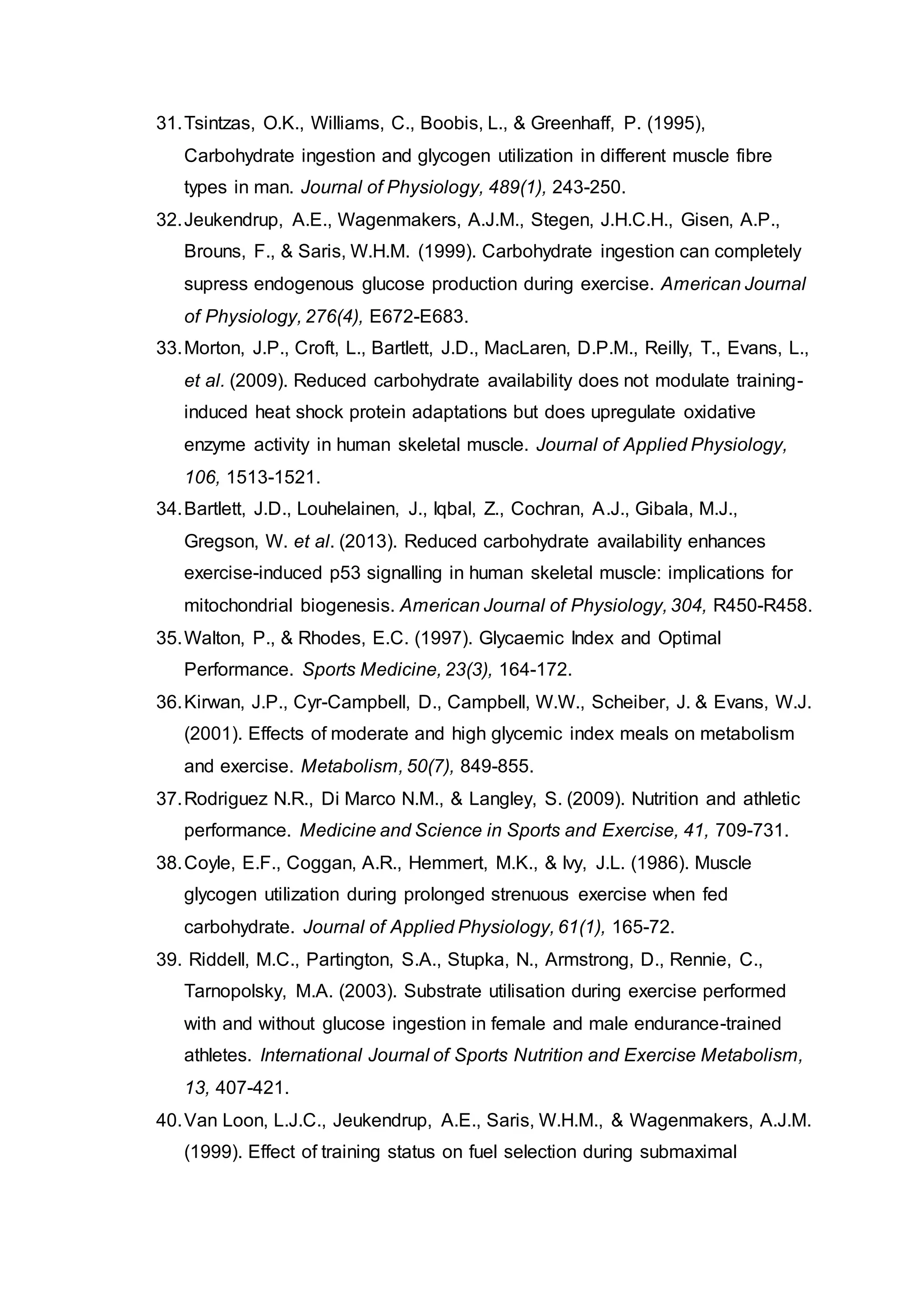 31.Tsintzas, O.K., Williams, C., Boobis, L., & Greenhaff, P. (1995),
Carbohydrate ingestion and glycogen utilization in different muscle fibre
types in man. Journal of Physiology, 489(1), 243-250.
32.Jeukendrup, A.E., Wagenmakers, A.J.M., Stegen, J.H.C.H., Gisen, A.P.,
Brouns, F., & Saris, W.H.M. (1999). Carbohydrate ingestion can completely
supress endogenous glucose production during exercise. American Journal
of Physiology, 276(4), E672-E683.
33.Morton, J.P., Croft, L., Bartlett, J.D., MacLaren, D.P.M., Reilly, T., Evans, L.,
et al. (2009). Reduced carbohydrate availability does not modulate training-
induced heat shock protein adaptations but does upregulate oxidative
enzyme activity in human skeletal muscle. Journal of Applied Physiology,
106, 1513-1521.
34.Bartlett, J.D., Louhelainen, J., Iqbal, Z., Cochran, A.J., Gibala, M.J.,
Gregson, W. et al. (2013). Reduced carbohydrate availability enhances
exercise-induced p53 signalling in human skeletal muscle: implications for
mitochondrial biogenesis. American Journal of Physiology, 304, R450-R458.
35.Walton, P., & Rhodes, E.C. (1997). Glycaemic Index and Optimal
Performance. Sports Medicine, 23(3), 164-172.
36.Kirwan, J.P., Cyr-Campbell, D., Campbell, W.W., Scheiber, J. & Evans, W.J.
(2001). Effects of moderate and high glycemic index meals on metabolism
and exercise. Metabolism, 50(7), 849-855.
37.Rodriguez N.R., Di Marco N.M., & Langley, S. (2009). Nutrition and athletic
performance. Medicine and Science in Sports and Exercise, 41, 709-731.
38.Coyle, E.F., Coggan, A.R., Hemmert, M.K., & Ivy, J.L. (1986). Muscle
glycogen utilization during prolonged strenuous exercise when fed
carbohydrate. Journal of Applied Physiology, 61(1), 165-72.
39. Riddell, M.C., Partington, S.A., Stupka, N., Armstrong, D., Rennie, C.,
Tarnopolsky, M.A. (2003). Substrate utilisation during exercise performed
with and without glucose ingestion in female and male endurance-trained
athletes. International Journal of Sports Nutrition and Exercise Metabolism,
13, 407-421.
40.Van Loon, L.J.C., Jeukendrup, A.E., Saris, W.H.M., & Wagenmakers, A.J.M.
(1999). Effect of training status on fuel selection during submaximal
 