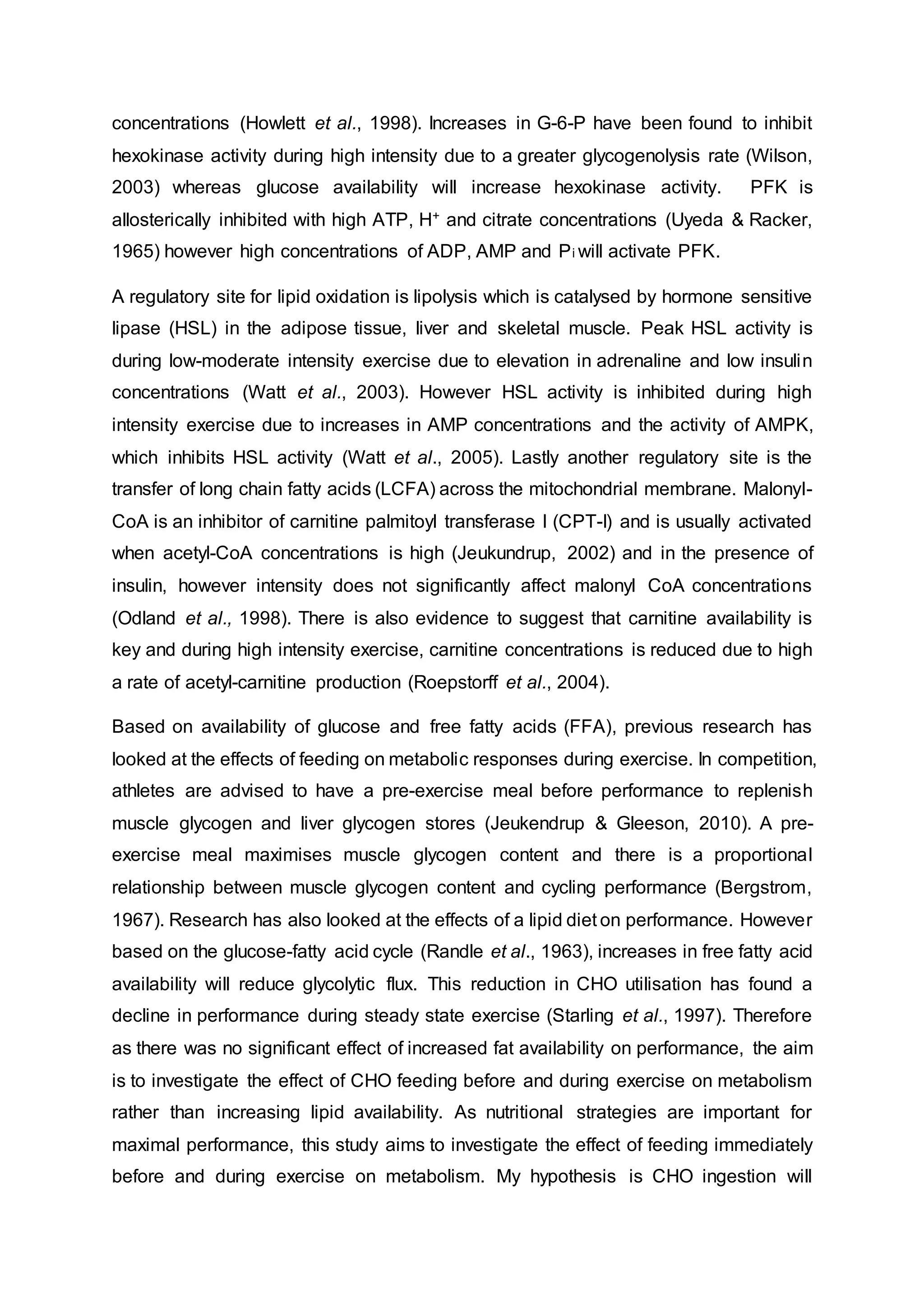 concentrations (Howlett et al., 1998). Increases in G-6-P have been found to inhibit
hexokinase activity during high intensity due to a greater glycogenolysis rate (Wilson,
2003) whereas glucose availability will increase hexokinase activity. PFK is
allosterically inhibited with high ATP, H+ and citrate concentrations (Uyeda & Racker,
1965) however high concentrations of ADP, AMP and Pi will activate PFK.
A regulatory site for lipid oxidation is lipolysis which is catalysed by hormone sensitive
lipase (HSL) in the adipose tissue, liver and skeletal muscle. Peak HSL activity is
during low-moderate intensity exercise due to elevation in adrenaline and low insulin
concentrations (Watt et al., 2003). However HSL activity is inhibited during high
intensity exercise due to increases in AMP concentrations and the activity of AMPK,
which inhibits HSL activity (Watt et al., 2005). Lastly another regulatory site is the
transfer of long chain fatty acids (LCFA) across the mitochondrial membrane. Malonyl-
CoA is an inhibitor of carnitine palmitoyl transferase I (CPT-I) and is usually activated
when acetyl-CoA concentrations is high (Jeukundrup, 2002) and in the presence of
insulin, however intensity does not significantly affect malonyl CoA concentrations
(Odland et al., 1998). There is also evidence to suggest that carnitine availability is
key and during high intensity exercise, carnitine concentrations is reduced due to high
a rate of acetyl-carnitine production (Roepstorff et al., 2004).
Based on availability of glucose and free fatty acids (FFA), previous research has
looked at the effects of feeding on metabolic responses during exercise. In competition,
athletes are advised to have a pre-exercise meal before performance to replenish
muscle glycogen and liver glycogen stores (Jeukendrup & Gleeson, 2010). A pre-
exercise meal maximises muscle glycogen content and there is a proportional
relationship between muscle glycogen content and cycling performance (Bergstrom,
1967). Research has also looked at the effects of a lipid diet on performance. However
based on the glucose-fatty acid cycle (Randle et al., 1963), increases in free fatty acid
availability will reduce glycolytic flux. This reduction in CHO utilisation has found a
decline in performance during steady state exercise (Starling et al., 1997). Therefore
as there was no significant effect of increased fat availability on performance, the aim
is to investigate the effect of CHO feeding before and during exercise on metabolism
rather than increasing lipid availability. As nutritional strategies are important for
maximal performance, this study aims to investigate the effect of feeding immediately
before and during exercise on metabolism. My hypothesis is CHO ingestion will
 