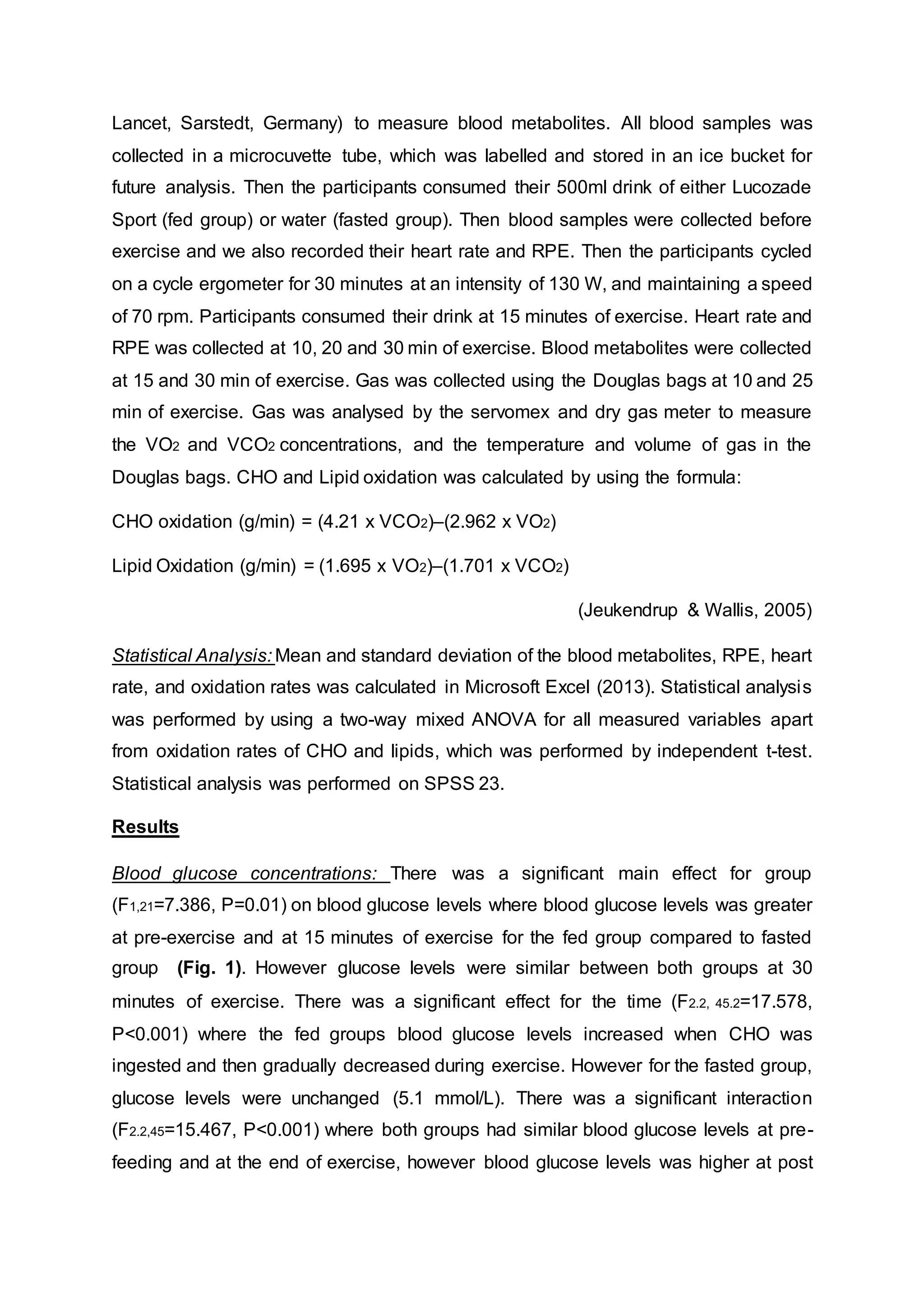 Lancet, Sarstedt, Germany) to measure blood metabolites. All blood samples was
collected in a microcuvette tube, which was labelled and stored in an ice bucket for
future analysis. Then the participants consumed their 500ml drink of either Lucozade
Sport (fed group) or water (fasted group). Then blood samples were collected before
exercise and we also recorded their heart rate and RPE. Then the participants cycled
on a cycle ergometer for 30 minutes at an intensity of 130 W, and maintaining a speed
of 70 rpm. Participants consumed their drink at 15 minutes of exercise. Heart rate and
RPE was collected at 10, 20 and 30 min of exercise. Blood metabolites were collected
at 15 and 30 min of exercise. Gas was collected using the Douglas bags at 10 and 25
min of exercise. Gas was analysed by the servomex and dry gas meter to measure
the VO2 and VCO2 concentrations, and the temperature and volume of gas in the
Douglas bags. CHO and Lipid oxidation was calculated by using the formula:
CHO oxidation (g/min) = (4.21 x VCO2)–(2.962 x VO2)
Lipid Oxidation (g/min) = (1.695 x VO2)–(1.701 x VCO2)
(Jeukendrup & Wallis, 2005)
Statistical Analysis: Mean and standard deviation of the blood metabolites, RPE, heart
rate, and oxidation rates was calculated in Microsoft Excel (2013). Statistical analysis
was performed by using a two-way mixed ANOVA for all measured variables apart
from oxidation rates of CHO and lipids, which was performed by independent t-test.
Statistical analysis was performed on SPSS 23.
Results
Blood glucose concentrations: There was a significant main effect for group
(F1,21=7.386, P=0.01) on blood glucose levels where blood glucose levels was greater
at pre-exercise and at 15 minutes of exercise for the fed group compared to fasted
group (Fig. 1). However glucose levels were similar between both groups at 30
minutes of exercise. There was a significant effect for the time (F2.2, 45.2=17.578,
P<0.001) where the fed groups blood glucose levels increased when CHO was
ingested and then gradually decreased during exercise. However for the fasted group,
glucose levels were unchanged (5.1 mmol/L). There was a significant interaction
(F2.2,45=15.467, P<0.001) where both groups had similar blood glucose levels at pre-
feeding and at the end of exercise, however blood glucose levels was higher at post
 