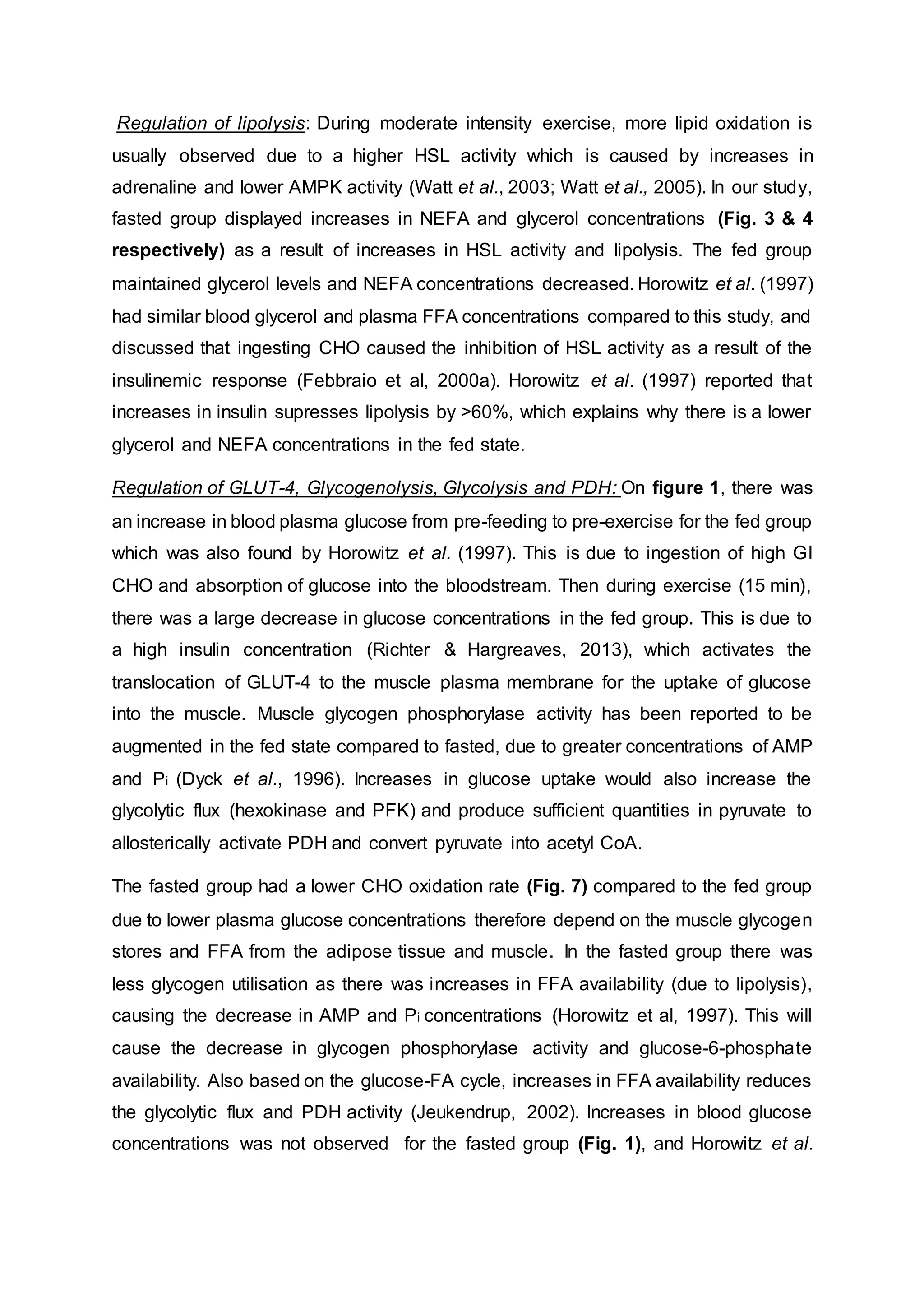Regulation of lipolysis: During moderate intensity exercise, more lipid oxidation is
usually observed due to a higher HSL activity which is caused by increases in
adrenaline and lower AMPK activity (Watt et al., 2003; Watt et al., 2005). In our study,
fasted group displayed increases in NEFA and glycerol concentrations (Fig. 3 & 4
respectively) as a result of increases in HSL activity and lipolysis. The fed group
maintained glycerol levels and NEFA concentrations decreased. Horowitz et al. (1997)
had similar blood glycerol and plasma FFA concentrations compared to this study, and
discussed that ingesting CHO caused the inhibition of HSL activity as a result of the
insulinemic response (Febbraio et al, 2000a). Horowitz et al. (1997) reported that
increases in insulin supresses lipolysis by >60%, which explains why there is a lower
glycerol and NEFA concentrations in the fed state.
Regulation of GLUT-4, Glycogenolysis, Glycolysis and PDH: On figure 1, there was
an increase in blood plasma glucose from pre-feeding to pre-exercise for the fed group
which was also found by Horowitz et al. (1997). This is due to ingestion of high GI
CHO and absorption of glucose into the bloodstream. Then during exercise (15 min),
there was a large decrease in glucose concentrations in the fed group. This is due to
a high insulin concentration (Richter & Hargreaves, 2013), which activates the
translocation of GLUT-4 to the muscle plasma membrane for the uptake of glucose
into the muscle. Muscle glycogen phosphorylase activity has been reported to be
augmented in the fed state compared to fasted, due to greater concentrations of AMP
and Pi (Dyck et al., 1996). Increases in glucose uptake would also increase the
glycolytic flux (hexokinase and PFK) and produce sufficient quantities in pyruvate to
allosterically activate PDH and convert pyruvate into acetyl CoA.
The fasted group had a lower CHO oxidation rate (Fig. 7) compared to the fed group
due to lower plasma glucose concentrations therefore depend on the muscle glycogen
stores and FFA from the adipose tissue and muscle. In the fasted group there was
less glycogen utilisation as there was increases in FFA availability (due to lipolysis),
causing the decrease in AMP and Pi concentrations (Horowitz et al, 1997). This will
cause the decrease in glycogen phosphorylase activity and glucose-6-phosphate
availability. Also based on the glucose-FA cycle, increases in FFA availability reduces
the glycolytic flux and PDH activity (Jeukendrup, 2002). Increases in blood glucose
concentrations was not observed for the fasted group (Fig. 1), and Horowitz et al.
 