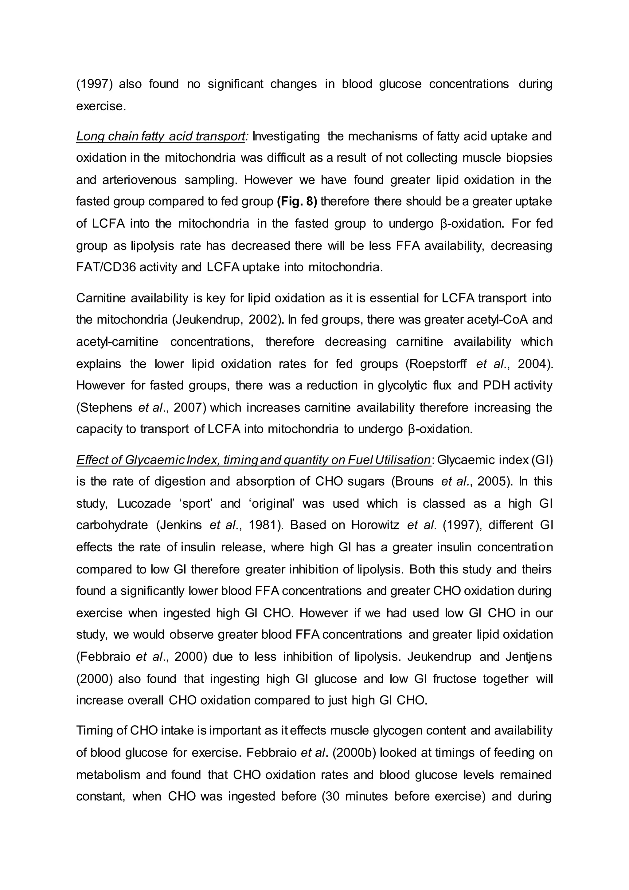 (1997) also found no significant changes in blood glucose concentrations during
exercise.
Long chain fatty acid transport: Investigating the mechanisms of fatty acid uptake and
oxidation in the mitochondria was difficult as a result of not collecting muscle biopsies
and arteriovenous sampling. However we have found greater lipid oxidation in the
fasted group compared to fed group (Fig. 8) therefore there should be a greater uptake
of LCFA into the mitochondria in the fasted group to undergo β-oxidation. For fed
group as lipolysis rate has decreased there will be less FFA availability, decreasing
FAT/CD36 activity and LCFA uptake into mitochondria.
Carnitine availability is key for lipid oxidation as it is essential for LCFA transport into
the mitochondria (Jeukendrup, 2002). In fed groups, there was greater acetyl-CoA and
acetyl-carnitine concentrations, therefore decreasing carnitine availability which
explains the lower lipid oxidation rates for fed groups (Roepstorff et al., 2004).
However for fasted groups, there was a reduction in glycolytic flux and PDH activity
(Stephens et al., 2007) which increases carnitine availability therefore increasing the
capacity to transport of LCFA into mitochondria to undergo β-oxidation.
Effect of GlycaemicIndex, timingand quantity on Fuel Utilisation: Glycaemic index (GI)
is the rate of digestion and absorption of CHO sugars (Brouns et al., 2005). In this
study, Lucozade ‘sport’ and ‘original’ was used which is classed as a high GI
carbohydrate (Jenkins et al., 1981). Based on Horowitz et al. (1997), different GI
effects the rate of insulin release, where high GI has a greater insulin concentration
compared to low GI therefore greater inhibition of lipolysis. Both this study and theirs
found a significantly lower blood FFA concentrations and greater CHO oxidation during
exercise when ingested high GI CHO. However if we had used low GI CHO in our
study, we would observe greater blood FFA concentrations and greater lipid oxidation
(Febbraio et al., 2000) due to less inhibition of lipolysis. Jeukendrup and Jentjens
(2000) also found that ingesting high GI glucose and low GI fructose together will
increase overall CHO oxidation compared to just high GI CHO.
Timing of CHO intake is important as it effects muscle glycogen content and availability
of blood glucose for exercise. Febbraio et al. (2000b) looked at timings of feeding on
metabolism and found that CHO oxidation rates and blood glucose levels remained
constant, when CHO was ingested before (30 minutes before exercise) and during
 