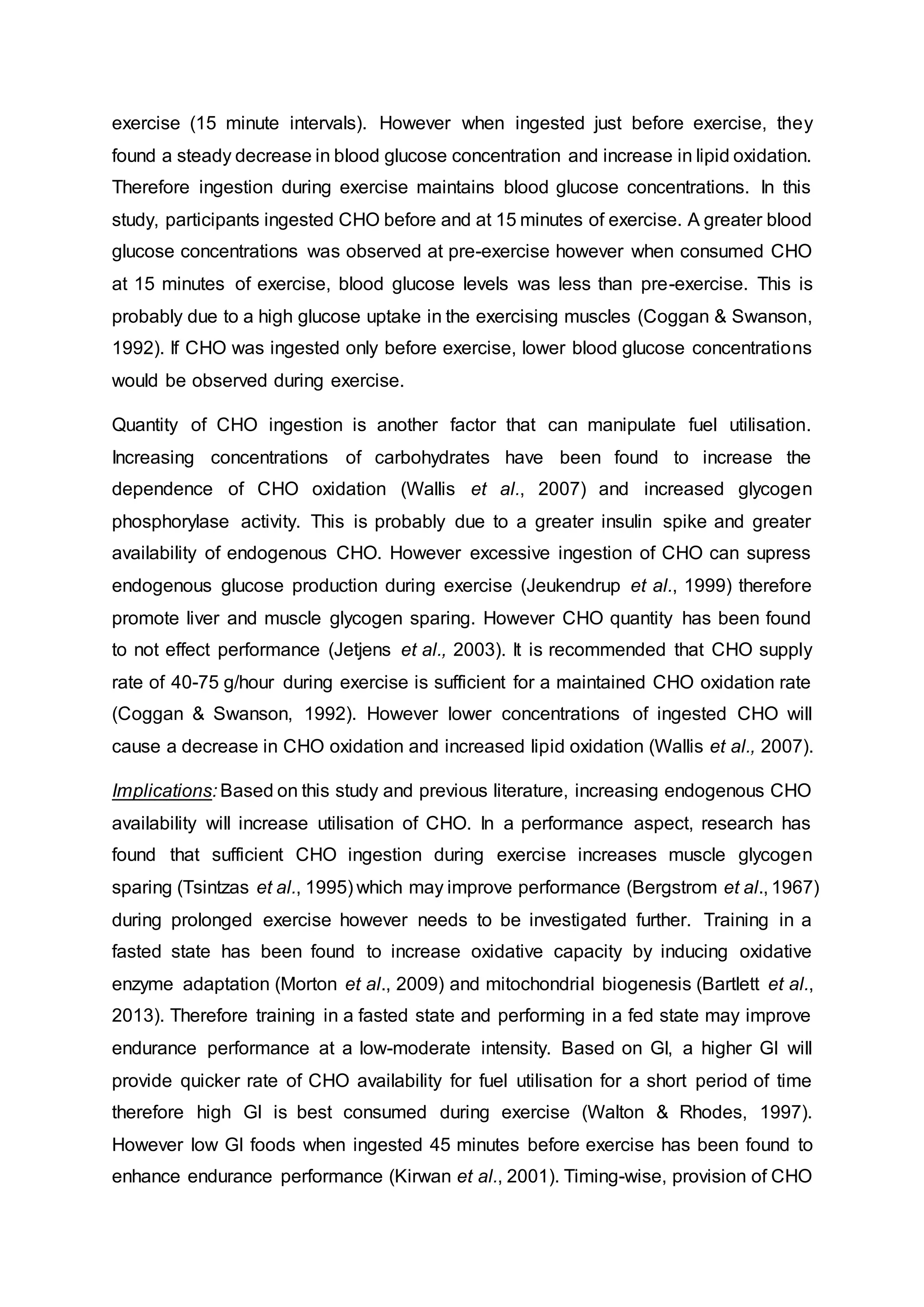 exercise (15 minute intervals). However when ingested just before exercise, they
found a steady decrease in blood glucose concentration and increase in lipid oxidation.
Therefore ingestion during exercise maintains blood glucose concentrations. In this
study, participants ingested CHO before and at 15 minutes of exercise. A greater blood
glucose concentrations was observed at pre-exercise however when consumed CHO
at 15 minutes of exercise, blood glucose levels was less than pre-exercise. This is
probably due to a high glucose uptake in the exercising muscles (Coggan & Swanson,
1992). If CHO was ingested only before exercise, lower blood glucose concentrations
would be observed during exercise.
Quantity of CHO ingestion is another factor that can manipulate fuel utilisation.
Increasing concentrations of carbohydrates have been found to increase the
dependence of CHO oxidation (Wallis et al., 2007) and increased glycogen
phosphorylase activity. This is probably due to a greater insulin spike and greater
availability of endogenous CHO. However excessive ingestion of CHO can supress
endogenous glucose production during exercise (Jeukendrup et al., 1999) therefore
promote liver and muscle glycogen sparing. However CHO quantity has been found
to not effect performance (Jetjens et al., 2003). It is recommended that CHO supply
rate of 40-75 g/hour during exercise is sufficient for a maintained CHO oxidation rate
(Coggan & Swanson, 1992). However lower concentrations of ingested CHO will
cause a decrease in CHO oxidation and increased lipid oxidation (Wallis et al., 2007).
Implications: Based on this study and previous literature, increasing endogenous CHO
availability will increase utilisation of CHO. In a performance aspect, research has
found that sufficient CHO ingestion during exercise increases muscle glycogen
sparing (Tsintzas et al., 1995) which may improve performance (Bergstrom et al., 1967)
during prolonged exercise however needs to be investigated further. Training in a
fasted state has been found to increase oxidative capacity by inducing oxidative
enzyme adaptation (Morton et al., 2009) and mitochondrial biogenesis (Bartlett et al.,
2013). Therefore training in a fasted state and performing in a fed state may improve
endurance performance at a low-moderate intensity. Based on GI, a higher GI will
provide quicker rate of CHO availability for fuel utilisation for a short period of time
therefore high GI is best consumed during exercise (Walton & Rhodes, 1997).
However low GI foods when ingested 45 minutes before exercise has been found to
enhance endurance performance (Kirwan et al., 2001). Timing-wise, provision of CHO
 