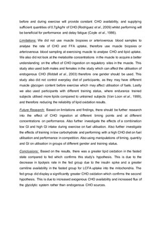 before and during exercise will provide constant CHO availability, and supplying
sufficient quantities of 0.7g/kg/hr of CHO (Rodriguez et al., 2009) whilst performing will
be beneficial for performance and delay fatigue (Coyle et al., 1986).
Limitations: We did not use muscle biopsies or arteriovenous blood samples to
analyse the rate of CHO and FFA uptake, therefore use muscle biopsies or
arteriovenous blood sampling at exercising muscle to analyse CHO and lipid uptake.
We also did not look at the metabolite concentrations in the muscle to acquire a better
understanding on the effect of CHO ingestion on regulatory sites in the muscle. This
study also used both males and females in the study which can affect the utilisation of
endogenous CHO (Riddell et al., 2003) therefore one gender should be used. This
study also did not control everyday diet of participants, as they may have different
muscle glycogen content before exercise which may affect utilisation of fuels. Lastly
we also used participants with different training status, where endurance trained
subjects utilised more lipids compared to untrained subjects (Van Loon et al., 1999),
and therefore reducing the reliability of lipid oxidation results.
Future Research: Based on limitations and findings, there should be further research
into the effect of CHO ingestion at different timing points and at different
concentrations on performance. Also further investigate the effects of a combination
low GI and high GI intake during exercise on fuel utilisation. Also further investigate
the effects of training in low carbohydrate and performing with a high CHO diet on fuel
utilisation and performance in competition. Also using manipulations of timing, quantity
and GI on utilisation in groups of different gender and training status.
Conclusions: Based on the results, there was a greater lipid oxidation in the fasted
state compared to fed which confirms this study’s hypothesis. This is due to the
decrease in lipolysis rate in the fed group due to the insulin spike and a greater
carnitine availability in the fasted group for LCFA uptake into the mitochondria. The
fed group did display a significantly greater CHO oxidation which confirms the second
hypothesis. This is due to increased exogenous CHO availability and increased flux of
the glycolytic system rather than endogenous CHO sources.
 
